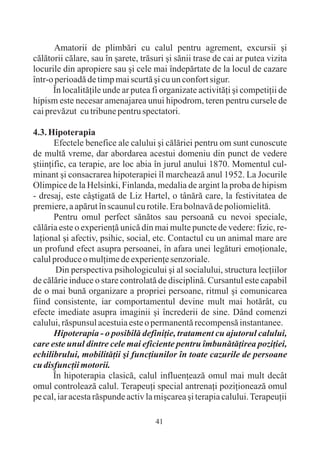 Amatorii de plimbãri cu calul pentru agrement, excursii ºi
cãlãtorii cãlare, sau în ºarete, trãsuri ºi sãnii trase de cai ar putea vizita
locurile din apropiere sau ºi cele mai îndepãrtate de la locul de cazare
într-o perioadã de timp mai scurtã ºi cu un confort sigur.
      În localitãþile unde ar putea fi organizate activitãþi ºi competiþii de
hipism este necesar amenajarea unui hipodrom, teren pentru cursele de
cai prevãzut cu tribune pentru spectatori.

4.3. Hipoterapia
       Efectele benefice ale calului ºi cãlãriei pentru om sunt cunoscute
de multã vreme, dar abordarea acestui domeniu din punct de vedere
ºtiinþific, ca terapie, are loc abia în jurul anului 1870. Momentul cul-
minant ºi consacrarea hipoterapiei îl marcheazã anul 1952. La Jocurile
Olimpice de la Helsinki, Finlanda, medalia de argint la proba de hipism
- dresaj, este câºtigatã de Liz Hartel, o tânãrã care, la festivitatea de
premiere, a apãrut în scaunul cu rotile. Era bolnavã de poliomielitã.
       Pentru omul perfect sãnãtos sau persoanã cu nevoi speciale,
cãlãria este o experienþã unicã din mai multe puncte de vedere: fizic, re-
laþional ºi afectiv, psihic, social, etc. Contactul cu un animal mare are
un profund efect asupra persoanei, în afara unei legãturi emoþionale,
calul produce o mulþime de experienþe senzoriale.
        Din perspectiva psihologicului ºi al socialului, structura lecþiilor
de cãlãrie induce o stare controlatã de disciplinã. Cursantul este capabil
de o mai bunã organizare a propriei persoane, ritmul ºi comunicarea
fiind consistente, iar comportamentul devine mult mai hotãrât, cu
efecte imediate asupra imaginii ºi încrederii de sine. Dând comenzi
calului, rãspunsul acestuia este o permanentã recompensã instantanee.
       Hipoterapia - o posibilã definiþie, tratament cu ajutorul calului,
care este unul dintre cele mai eficiente pentru îmbunãtãþirea poziþiei,
echilibrului, mobilitãþii ºi funcþiunilor în toate cazurile de persoane
cu disfuncþii motorii.
       În hipoterapia clasicã, calul influenþeazã omul mai mult decât
omul controleazã calul. Terapeuþi special antrenaþi poziþioneazã omul
pe cal, iar acesta rãspunde activ la miºcarea ºi terapia calului. Terapeuþii

                                     41
 