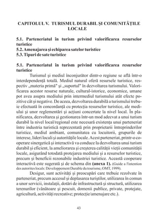 CAPITOLUL V. TURISMUL DURABIL ªI COMUNITÃÞILE
                   LOCALE

5.1. Parteneriatul în turism privind valorificarea resurselor
turistice
5.2. Amenajarea ºi echiparea satelor turistice
5.3. Tipuri de sate turistice

5.1. Parteneriatul în turism privind valorificarea resurselor
turistice
        Turismul ºi mediul înconjurãtor dintr-o regiune se aflã într-o
interdependenþã totalã. Mediul natural oferã resursele turistice, res-
pectiv „materia primã" ºi „suportul" în dezvoltarea turismului. Valori-
ficarea acestor resurse naturale, cultural-istorice, economice, umane
pot avea asupra mediului prin intermediul turismului atât efecte po-
zitive cât ºi negative. De aceea, dezvoltarea durabilã a turismului trebu-
ie efectuatã în concordanþã cu protecþia resurselor turistice, ale medi-
ului ºi unor reglementãri ºi acþiuni concertate la nivel local. În pla-
nificarea, dezvoltarea ºi gestionarea într-un mod adecvat a unui turism
durabil la nivel local/regional este necesarã existenþa unui parteneriat
între industria turisticã reprezentatã prin proprietarii întreprinderilor
turistice, mediul ambiant, comunitatea cu locuitorii, grupurile de
interese, lideri locali ºi autoritãþile locale. Acest parteneriat, printr-o co-
operare sinergeticã ºi interactivã va conduce la dezvoltarea unui turism
durabil ºi eficient, la ameliorarea ºi creºterea calitãþii vieþii comunitãþii
locale, asigurând totodatã protejarea mediului ºi a resurselor turistice,
precum ºi beneficii rezonabile industriei turistice. Aceastã cooperare
interactivã este sugeratã ºi de schema din (anexa 1). (Guide a l'intention
des autorites locals: Developpement Durable du tourisme, OMT, 1999).
        Desigur, sunt activitãþi ºi preocupãri care trebuie rezolvate în
parteneriat, precum accesul ºi deplasarea turiºtilor, utilizarea în comun
a unor servicii, instalaþii, dotãri de infrastructurã ºi structurã, utilizarea
terenurilor (vânãtoare ºi pescuit, domenii publice, private, protejate,
agriculturã, activitãþi recreative; protecþie/amenajare etc.).


                                       43
 