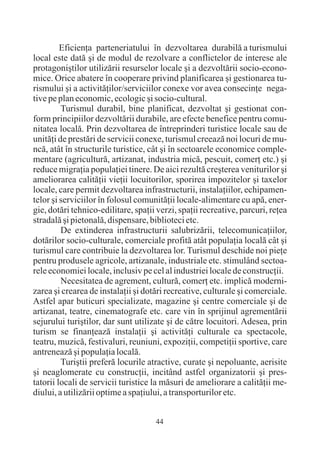 Eficienþa parteneriatului în dezvoltarea durabilã a turismului
local este datã ºi de modul de rezolvare a conflictelor de interese ale
protagoniºtilor utilizãrii resurselor locale ºi a dezvoltãrii socio-econo-
mice. Orice abatere în cooperare privind planificarea ºi gestionarea tu-
rismului ºi a activitãþilor/serviciilor conexe vor avea consecinþe nega-
tive pe plan economic, ecologic ºi socio-cultural.
         Turismul durabil, bine planificat, dezvoltat ºi gestionat con-
form principiilor dezvoltãrii durabile, are efecte benefice pentru comu-
nitatea localã. Prin dezvoltarea de întreprinderi turistice locale sau de
unitãþi de prestãri de servicii conexe, turismul creeazã noi locuri de mu-
ncã, atât în structurile turistice, cât ºi în sectoarele economice comple-
mentare (agriculturã, artizanat, industria micã, pescuit, comerþ etc.) ºi
reduce migraþia populaþiei tinere. De aici rezultã creºterea veniturilor ºi
ameliorarea calitãþii vieþii locuitorilor, sporirea impozitelor ºi taxelor
locale, care permit dezvoltarea infrastructurii, instalaþiilor, echipamen-
telor ºi serviciilor în folosul comunitãþii locale-alimentare cu apã, ener-
gie, dotãri tehnico-edilitare, spaþii verzi, spaþii recreative, parcuri, reþea
stradalã ºi pietonalã, dispensare, biblioteci etc.
         De extinderea infrastructurii salubrizãrii, telecomunicaþiilor,
dotãrilor socio-culturale, comerciale profitã atât populaþia localã cât ºi
turismul care contribuie la dezvoltarea lor. Turismul deschide noi pieþe
pentru produsele agricole, artizanale, industriale etc. stimulând sectoa-
rele economiei locale, inclusiv pe cel al industriei locale de construcþii.
         Necesitatea de agrement, culturã, comerþ etc. implicã moderni-
zarea ºi crearea de instalaþii ºi dotãri recreative, culturale ºi comerciale.
Astfel apar buticuri specializate, magazine ºi centre comerciale ºi de
artizanat, teatre, cinematografe etc. care vin în sprijinul agrementãrii
sejurului turiºtilor, dar sunt utilizate ºi de cãtre locuitori. Adesea, prin
turism se finanþeazã instalaþii ºi activitãþi culturale ca spectacole,
teatru, muzicã, festivaluri, reuniuni, expoziþii, competiþii sportive, care
antreneazã ºi populaþia localã.
         Turiºtii preferã locurile atractive, curate ºi nepoluante, aerisite
ºi neaglomerate cu construcþii, incitând astfel organizatorii ºi pres-
tatorii locali de servicii turistice la mãsuri de ameliorare a calitãþii me-
diului, a utilizãrii optime a spaþiului, a transporturilor etc.


                                     44
 