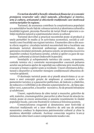 Un turism durabil ºi benefic stimuleazã financiar ºi economic
protejarea resurselor sale: situri naturale, arheologice ºi istorice,
arta ºi cultura, artizanatul ºi obiceiurile tradiþionale care motiveazã
sosirea turiºtilor în regiune.
         Turismul, de asemenea contribuie la conºtientizarea populaþiei
ºi a autoritãþilor locale faþã de valoarea turisticã ºi identitatea culturalã a
localitãþii/regiunii, prezenþa fluxurilor de turiºti fiind o apreciere a ca-
litãþii mediului natural ºi a patrimoniului istoric ºi cultural.
         Turismul dezvoltat ºi practicat necontrolat poate sã producã ºi
unele perturbãri în mediu ºi în activitatea economicã, socialã ºi cul-
turalã a unei localitãþi sau regiuni turistice. Enumerãm câteva din aces-
te efecte negative: circulaþia turisticã necontrolatã într-o localitate sau
destinaþie turisticã determinã ambuteiaje automobilistice, dezor-
ganizarea circulaþiei pietonale, poluarea sonorã, iar prezenþa excesivã a
maºinilor conduce la poluarea aerului, solului ºi apelor cu gaze de eºa-
pament, carburanþi ºi uleiuri (îndeosebi în parcãri).
         Instalaþiile ºi echipamentele turistice (de cazare, restaurante,
centrale termice etc.) construite necorespunzãtor cauzeazã poluarea
aerului sau poluarea apelor de suprafaþã sau subterane prin insuficienta
evacuare ºi tratare a apelor uzate ºi reziduale. Uneori eliminarea defec-
tuoasã a deºeurilor ºi resturilor menajere condiþioneazã izbucnirea di-
verselor epidemii.
         O destinaþie turisticã poate sã-ºi piardã atractivitatea ºi ca ur-
mare a unei concepþii greºite de amplasare ºi construire a echi-
pamentelor turistice ºi a panourilor publicitare, de îndesire a clãdirilor,
de reducere a vizibilitãþii ºi de obturare a panoramelor etc., de lipsa spa-
þiilor verzi, a parcurilor, a locurilor recreative, fie de proastã întreþinere
ºi salubrizare.
         Uneori, supralicitarea de cãtre turiºti a muzeelor, galeriilor de
artã, teatrelor, cinematografelor, parcurilor ºi altor locuri de atracþie tu-
risticã, poate sã creeze animozitate ºi anumite resentimente în rândul
populaþiei locale, care este frustratã în vizitarea ºi folosirea acestora.
         Comercializarea exageratã ºi denaturarea unor festivitãþi ºi
obiceiuri tradiþionale ori a unor obiective de artã sau de artizanat
neautentice conduce la deprecierea patrimoniului cultural ºi chiar la
pierderea identitãþii culturale. Aceleaºi consecinþe negative le are ºi
imitarea de cãtre tineri a unor comportamente neadecvate.

                                      45
 