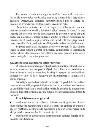 Frecventarea turisticã nereglementatã în rezervaþiile naturale ºi
în siturile arheologice sau istorice este însoþitã uneori de o degradare a
acestora. Obiectivele culturale nesupravegheate pot sã sufere de-
precieri prin vandalism, prelevarea de „suveniruri" etc.
       Activitatea de turism are efecte negative ºi sub aspect economic
pentru comunitatea localã ºi locuitorii sãi, ºi anume în situaþii în care
locurile din sectorul turistic sunt ocupate de persoane venite din altã
parte, sau afacerile ºi întreprinderile aparþin agenþilor economici din
exterior, fie cã produsele ºi serviciile utilizate de cãtre turiºti provin în
mare parte din afarã, producþia localã lipsind sau fiind nesatisfãcãtoare.
       Se poate aprecia cã, indiferent de factorii exogeni în dezvoltarea
localã a unui turism durabil ºi benefic, comunitatea ºi autoritãþile
publice decid planificarea ºi dezvoltarea acestuia, precum ºi obþinerea
unor avantajele economice ºi sociale.

5.2. Amenajarea ºi echiparea satelor turistice
       Diversitatea satului ca potenþial turistic natural ºi cultural-istoric,
va determina în viitor noi posibilitãþi de dezvoltare a turismului rural.
Pentru aceasta trebuie remediate în timp ºi spaþiu, în urmãtorii ani
deficienþele unei politici negative de sistematizare ºi amenajare a
spaþiilor rurale.
       Prioritãþile vor trebui stabilite în funcþie de gradul de dezvoltare
economicã-socialã, de posibilitãþile viitoare de dezvoltare a turismului,
de gradul de viabilitate a localitãþilor rurale. În politica de amenajare ºi
dotare a localitãþilor rurale ca sate turistice se detaºeazã douã tipuri de
prioritãþi.
       Prioritãþi cu caracter general:
·      modernizarea ºi dezvoltarea infrastructurii generale: lucrãri
hidrotehnice de regularizare a râurilor, staþii de epurare ºi tratare a
apelor, platforme ecologice de depozitare a deºeurilor menajere ºi de
alt tip, modernizarea cãilor de comunicaþii etc.;
·      menþinerea ºi dezvoltarea patrimoniului cultural istoric ºi în-
deosebi etno-folcloric;

                                     46
 