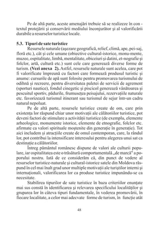 Pe de altã parte, aceste amenajãri trebuie sã se realizeze în con -
textul protejãrii ºi conservãrii mediului înconjurãtor ºi al valorificãrii
durabile a resurselor turistice locale.

5.3. Tipuri de sate turistice
       Resursele naturale (aºezare geograficã, relief, climã, ape, pei-saj,
florã etc.), cât ºi cele umane (obiective cultural-istorice, monu-mente,
muzee, ospitalitate, limbã, mentalitate, obiceiuri ºi datini, et-nografie ºi
folclor, artã, culturã etc.) sunt cele care genereazã diverse forme de
turism. (Vezi anexa 2). Astfel, resursele naturale sunt acelea, care pot
fi valorificate împreunã cu factori care formeazã produsul turistic ºi
anume: cursurile de apã sunt folosite pentru promovarea turismului de
odihnã ºi recreere, pentru diversitatea paletei de servicii de agrement
(sporturi nautice), fondul cinegetic ºi piscicol genereazã vânãtoarea ºi
pescuitul sportiv, pãdurile, frumuseþea peisajului, rezervaþiile naturale
etc. favorizeazã turismul itinerant sau turismul de sejur într-un cadru
natural nepoluat.
       Pe de altã parte, resursele turistice create de om, care prin
existenþa lor rãspund chiar unor motivaþii ale cãlãtoriilor turistice, pot
deveni factori de stimulare a activitãþii turistice (de exemplu, elemente
arheologice, monumente istorice, elemente de etnografie, folclor etc.
afirmate ca valori spirituale moºtenite din generaþie în generaþie). Tot
aici includem ºi atracþiile create de omul contemporan, care, la rândul
lor, pot contribui la intensificare interesului pentru alegerea unui sat ca
destinaþie a cãlãtoriilor.
       Întreg pãmântul românesc dispune de valori ale culturii popu-
lare, iar ospitalitatea este o trãsãturã comportamentalã „de marcã" a po-
porului nostru. Iatã de ce considerãm cã, din punct de vedere al
resurselor turistice-naturale ºi cultural-istorice satele din Moldova rãs-
pund în cel mai înalt grad unor multiple motivaþii ale turiºtilor interni ºi
internaþionali, valorificarea lor ca produse turistice impunându-se ca
necesitate.
       Stabilirea tipurilor de sate turistice în baza criteriilor enunþate
mai sus constã în identificarea ºi relevarea specificului localitãþilor ºi
gruparea lor în câteva tipuri fundamentale, în vederea promovãrii, în
fiecare localitate, a celor mai adecvate forme de turism, în funcþie atât

                                    48
 
