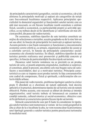 de principalele caracteristici geografice, sociale ºi economice, cât ºi de
alinierea la principalele motivaþii ºi opþiuni ale categoriilor de turiºti
care frecventeazã localitatea respectivã. Aplicarea principiului spe-
cializãrii în domeniul organizãrii ºi funcþionãrii satului turistic este cu
atât mai necesarã, cu cât fiecare localitate ruralã constituie o entitate
fizicã, socialã ºi economicã, cu particularitãþi proprii ºi activitãþi spe-
cifice, ce nu trebuie decât sã fie identificate ºi valorificate cât mai efi-
cient posibil, din punct de vedere turistic.
       De asemenea, stabilirea tipurilor de sate turistice constituie un
mijloc de selecþionare a turiºtilor, aceºtia grupându-se de la sine într-un
sat sau altul, în funcþie de principalele lor motivaþii ºi opþiuni turistice.
Aceasta permite o mai bunã cunoaºtere ºi funcþionare a mecanismului
economic cerere-ofertã ºi, ca urmare, organizarea spaþiilor de cazare ºi
a celorlalte servicii, în funcþie de principalele caracteristici social-
economice ale clientelei turistice. În sfârºit, stabilirea tipurilor de sate
turistice permite realizarea unei promovãri ºi publicitãþi concrete ºi
specifice, în funcþie de particularitãþile fiecãrui tip de sat turistic.
       Deoarece satul turistic românesc nu se prezintã ca un produs
turistic de serie, ci poartã amprenta originalului, ineditului ºi surprizei,
el constituie, pânã în prezent, una dintre cele mai bogate surse de satis-
facere a necesitãþilor, deci ºi a motivaþiei turistice. Principala carac-
teristicã cu care se impune acest produs turistic în faþa consumatorilor
este cadrul de compensare, fizicã ºi spiritualã, a deficienþelor din co-
lectivitãþile urbane.
       Din punct de vedre teoretic, problema tipologiei satelor tu-ristice
poate fi abordatã ca o chestiune de naturã opþionalã, însã decizia
aplicãrii ei în practicã, determinarea tipului de sat turistic este de naturã
obiectivã. Pentru aceasta, este necesar ca alãturi de dorinþa ºi intenþia
organizatorilor, satul turistic trebuie sã întruneascã un cuantum de
condiþii naturale, cultural-istorice ºi social-economice, obiective care
sã fie definitorii ºi caracteristice pentru fiecare tip de sat turistic.
       Întrucât caracteristicile care pot fi luate în considerare în tipolo-
gia satelor turistice sunt numeroase ºi variate de la o zonã geograficã la
alta ºi chiar de la o localitate la alta, ne vom rezuma doar la prezentarea
unei tipologii generale a satelor turistice pentru practicarea turismului
în mediului rural.

                                     49
 