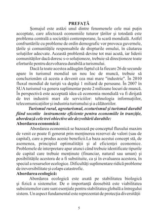 PREFAÞÃ
         ªomajul este astãzi unul dintre fenomenele cele mai puþin
acceptate, care afecteazã economiile tuturor þãrilor ºi totodatã este
problema centralã a societãþii contemporane, la scarã mondialã. Astfel
confruntãrile cu probleme de ordin demografic vor provoca guvernele,
þãrile ºi comunitãþile responsabile de drepturile omului, în cãutarea
soluþiilor adecvate. Aceastã problemã devine tot mai acutã, iar liderii
comunitãþilor dacã doresc s-o soluþioneze, trebuie sã direcþioneze toate
eforturile pentru dezvoltarea durabilã a turismului.
         Dacã la toate acestea adãugãm faptul cã la fiecare 26 de secunde
apare în turismul mondial un nou loc de muncã, trebuie sã
concluzionãm cã acesta a devenit cea mai mare "industrie". În 2010
fluxul mondial de turiºti va depãºi 1 miliard de persoane. În 2007 în
SUA turismul va genera suplimentar peste 2 milioane locuri de muncã.
În perspectivã este acceptatã idea cã economia mondialã va fi dirijatã
de trei industrii mari ale serviciilor: tehnologia informaþiilor,
telecomunicaþiilor ºi industria turismului ºi a cãlãtoriilor.
        Turismul rural, agroturismul, ecoturismul ºi turismul durabil
fiind socotite instrumente eficiente pentru economiile în tranziþie,
abordeazã cele trei obiective ale dezvoltãrii durabile:
Abordarea economicã:
         Abordarea economicã se bazeazã pe conceptul fluxului maxim
de venit ce poate fi generat prin menþinerea rezervei de valori (sau de
capital), care a produs aceste beneficii.La baza acestui concept stã, de
asemenea, principiul optimalitãþii ºi al eficienþei economice.
Problemele de interpretare apar atunci când trebuie identificate tipurile
de capital care trebuie menþinute (financiar, natural sau uman) ºi
posibilitãþile acestora de a fi substituite, ca ºi în evaluarea acestora, în
special a resurselor ecologice. Dificultãþi suplimentare ridicã probleme
de ireversibilitate ºi colaps catastrofic.
Abordarea ecologicã:
        Abordarea ecologicã este axatã pe stabilitatea biologicã
ºi fizicã a sistemelor. De o importanþã deosebitã este viabilitatea
subsistemelor care sunt esenþiale pentru stabilitatea globalã a întregului
sistem. Un aspect fundamental este reprezentat de protecþia diversitãþii


                                     5
 