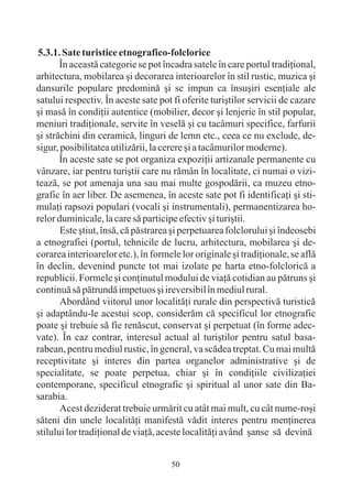 5.3.1. Sate turistice etnografico-folclorice
       În aceastã categorie se pot încadra satele în care portul tradiþional,
arhitectura, mobilarea ºi decorarea interioarelor în stil rustic, muzica ºi
dansurile populare predominã ºi se impun ca însuºiri esenþiale ale
satului respectiv. În aceste sate pot fi oferite turiºtilor servicii de cazare
ºi masã în condiþii autentice (mobilier, decor ºi lenjerie în stil popular,
meniuri tradiþionale, servite în veselã ºi cu tacâmuri specifice, farfurii
ºi strãchini din ceramicã, linguri de lemn etc., ceea ce nu exclude, de-
sigur, posibilitatea utilizãrii, la cerere ºi a tacâmurilor moderne).
       În aceste sate se pot organiza expoziþii artizanale permanente cu
vânzare, iar pentru turiºtii care nu rãmân în localitate, ci numai o vizi-
teazã, se pot amenaja una sau mai multe gospodãrii, ca muzeu etno-
grafic în aer liber. De asemenea, în aceste sate pot fi identificaþi ºi sti-
mulaþi rapsozi populari (vocali ºi instrumentali), permanentizarea ho-
relor duminicale, la care sã participe efectiv ºi turiºtii.
       Este ºtiut, însã, cã pãstrarea ºi perpetuarea folclorului ºi îndeosebi
a etnografiei (portul, tehnicile de lucru, arhitectura, mobilarea ºi de-
corarea interioarelor etc.), în formele lor originale ºi tradiþionale, se aflã
în declin, devenind puncte tot mai izolate pe harta etno-folcloricã a
republicii. Formele ºi conþinutul modului de viaþã cotidian au pãtruns ºi
continuã sã pãtrundã impetuos ºi ireversibil în mediul rural.
       Abordând viitorul unor localitãþi rurale din perspectivã turisticã
ºi adaptându-le acestui scop, considerãm cã specificul lor etnografic
poate ºi trebuie sã fie renãscut, conservat ºi perpetuat (în forme adec-
vate). În caz contrar, interesul actual al turiºtilor pentru satul basa-
rabean, pentru mediul rustic, în general, va scãdea treptat. Cu mai multã
receptivitate ºi interes din partea organelor administrative ºi de
specialitate, se poate perpetua, chiar ºi în condiþiile civilizaþiei
contemporane, specificul etnografic ºi spiritual al unor sate din Ba-
sarabia.
       Acest deziderat trebuie urmãrit cu atât mai mult, cu cât nume-roºi
sãteni din unele localitãþi manifestã vãdit interes pentru menþinerea
stilului lor tradiþional de viaþã, aceste localitãþi având ºanse sã devinã


                                     50
 