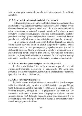 sate turistice permanente, de popularitate internaþionalã, deosebit de
rentabile.

5.3.2. Sate turistice de creaþie artisticã ºi artizanalã
       Este cunoscut interesul numeroºilor turiºti pentru creaþia artisticã
ºi artizanalã, ca ºi dorinþa lor pentru achiziþionarea unor astfel de creaþii
direct de la sursã, de la producãtorul însuºi. În aceste sate trebuie sã se
ofere posibilitatea ca turiºtii sã se poatã iniþia în artã ºi tehnici arhaice
populare: icoane pe sticlã, picturã, sculpturã în lemn ºi piatrã, þesãtorie
popularã, confecþii ºi cusãturi populare, ceramicã, muzicã ºi dansuri
populare etc., sub îndrumarea unor artiºti ºi meºteri populari renumiþi.
       Se are în vedere identificarea posibilitãþilor de practicare a unora
dintre aceste activitãþi chiar în cadrul gospodãriilor gazdã. Existã
numeroase sate în care preocuparea gospodinelor este þesutul la
rãzboae þãrãneºti, cusãturile sau broderiile populare, activitãþi în care ar
putea fi iniþiaþi turiºtii amatori. Prin urmare, caracteristica esenþialã a
acestor sate, imaginea lor de marcã, ar urma sã fie producþia artisticã ºi
artizanalã, valorificatã complex ºi eficient din punct de vedere turistic.

5.3.3. Sate turistice pescãreºti ºi de interes vânãtoresc
     În afara posibilitãþilor de cazare, în aceste sate se pot oferi servicii
culinar-gastronomice, pescãreºti ºi vânãtoreºti. De asemenea,
populaþia localã poate organiza, pentru turiºti, unele forme de agrement
specifice: pescuitul ºi vânãtoarea.

5.3.4. Sate turistice viti-pomicole
     În satele în care predominã aceastã caracteristicã (cultivarea po-
milor fructiferi ºi a viþei de vie), activitãþile turistice sunt posibile pe
toatã durata anului, atât în perioada recoltãrii, cât ºi dupã aceea, prin
oferirea fructelor, strugurilor ºi a preparatelor pe baza lor. De
asemenea, pot fi avute în vedere multe alte preparate culinare, comune
sau dietetice, pe bazã de fructe. În aceste sate, o atracþie deosebitã ºi în
acelaºi timp o sursã principalã de venituri poate s-o constituie bãuturile
rãcoritoare preparate din fructe.

                                     51
 