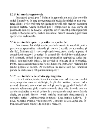 5.3.5. Sate turistice pastorale
      În aceastã grupã pot fi incluse în general sate, mai ales cele din
sudul Basarabiei, în care preocuparea de bazã a localnicilor este creº-
terea oilor ºi a vitelor ºi care pot sã atragã turiºtii, prin meniuri bazate pe
produse lactate. Aceste meniuri pot fi completate cu ouã, carne de
pasãre, de ovine ºi de bovine, iar pentru divertisment, pot fi organizate
ospeþe ciobãneºti (surpa, berbec haiducesc, brânzã urdã etc.), petreceri
specifice ºi tradiþionale.

5.3.6. Sate turistice pentru practicarea sporturilor
       Numeroase localitãþi rurale prezintã excelente condiþii pentru
practicarea sporturilor naþionale ºi nautice (lacurile de acumulare ºi
râurile), fãrã amenajãri speciale ºi costisitoare. Acest tip de sat poate sã
atragã douã categorii de turiºti, în general din rândul tineretului: spor-
tivi, amatori, iniþiaþi în practicarea sporturilor respective; turiºti ne-
iniþiaþi sau mai puþin iniþiaþi, dar dornici sã le înveþe ºi sã le practice.
Pentru aceastã din urmã categorie pot funcþiona instructori recrutaþi din
rândul populaþiei locale. De asemenea, în aceste sate pot funcþiona
puncte de închiriere a echipamentului sportiv.

5.3.7. Sate turistice climaterice ºi peisagistice
       Caracteristica predominantã a acestor sate, adecvate turismului
de sejur (pentru amatorii de liniºte, de plimbãri solitare, într-un cadru
natural pitoresc), este cadrul natural ºi poziþia geograficã izolatã de
centrele aglomerate ºi de marele artere de circulaþie. Sate de deal cu
casele rãspândite pe vãi ºi coline, la o oarecare distanþã unele faþã de
altele, cu pajiºti, fâneþe, livezi, satisfac motivaþia fundamentalã a
numeroºi turiºti - „reîntoarcerea la naturã". Localitãþi ca Lalova, Þâ-
pova, Saharna, Poiana, Vadul Raºcov, Climãuþii de Jos, Japca etc. În-
trunesc asemenea condiþii de odihnã ºi recreere.




                                      52
 