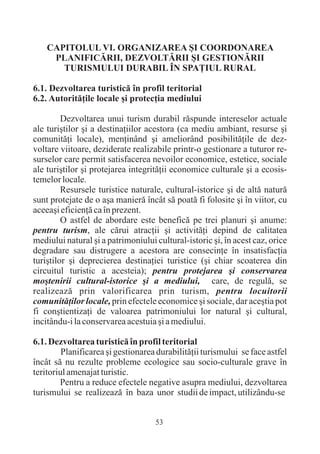 CAPITOLUL VI. ORGANIZAREA ªI COORDONAREA
     PLANIFICÃRII, DEZVOLTÃRII ªI GESTIONÃRII
       TURISMULUI DURABIL ÎN SPAÞIUL RURAL

6.1. Dezvoltarea turisticã în profil teritorial
6.2. Autoritãþile locale ºi protecþia mediului

         Dezvoltarea unui turism durabil rãspunde intereselor actuale
ale turiºtilor ºi a destinaþiilor acestora (ca mediu ambiant, resurse ºi
comunitãþi locale), menþinând ºi ameliorând posibilitãþile de dez-
voltare viitoare, deziderate realizabile printr-o gestionare a tuturor re-
surselor care permit satisfacerea nevoilor economice, estetice, sociale
ale turiºtilor ºi protejarea integritãþii economice culturale ºi a ecosis-
temelor locale.
         Resursele turistice naturale, cultural-istorice ºi de altã naturã
sunt protejate de o aºa manierã încât sã poatã fi folosite ºi în viitor, cu
aceeaºi eficienþã ca în prezent.
         O astfel de abordare este beneficã pe trei planuri ºi anume:
pentru turism, ale cãrui atracþii ºi activitãþi depind de calitatea
mediului natural ºi a patrimoniului cultural-istoric ºi, în acest caz, orice
degradare sau distrugere a acestora are consecinþe în insatisfacþia
turiºtilor ºi deprecierea destinaþiei turistice (ºi chiar scoaterea din
circuitul turistic a acesteia); pentru protejarea ºi conservarea
moºtenirii cultural-istorice ºi a mediului, care, de regulã, se
realizeazã prin valorificarea prin turism, pentru locuitorii
comunitãþilor locale, prin efectele economice ºi sociale, dar aceºtia pot
fi conºtientizaþi de valoarea patrimoniului lor natural ºi cultural,
incitându-i la conservarea acestuia ºi a mediului.

6.1. Dezvoltarea turisticã în profil teritorial
         Planificarea ºi gestionarea durabilitãþii turismului se face astfel
încât sã nu rezulte probleme ecologice sau socio-culturale grave în
teritoriul amenajat turistic.
        Pentru a reduce efectele negative asupra mediului, dezvoltarea
turismului se realizeazã în baza unor studii de impact, utilizându-se


                                    53
 