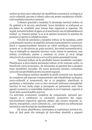 analize pe baza unor indicatori de durabilitate economicã, ecologicã ºi
socio-culturalã, precum ºi tehnici adecvate pentru menþinerea echilib-
rului mediului natural ºi construit.
         Calitatea generalã a mediului în destinaþia turisticã trebuie sã
fie apãratã ºi la nevoie, amelioratã. Acest deziderat se realizeazã cu
precãdere în condiþiile unui turism bine organizat ºi nepoluat. De
regulã, turismul trebuie sã apere ºi sã amelioreze sau sã îmbunãtãþeascã
mediul ca "materie primã "a sa ºi sã sprijine locuitorii în acþiunea de
protejare ºi sporire a calitãþii acestuia.
         Nivelul de satisfacþie a turiºtilor trebuie sã fie menþinut, astfel
ca destinaþiile turistice sã amplifice atracþia ºi potenþialul lor comercial.
Dacã o regiune/localitate turisticã nu oferã satisfacþie vizitatorilor,
aceasta se va devaloriza pe piaþa turisticã, devenind nesemnificativã.
Aºa se întâmplã cu staþiunile turistice vechi, intrate în anonimat, care
trebuie revitalizate, pentru a continua sã existe ºi sã-ºi atingã
obiectivele de comercializare a serviciilor pentru potenþialii turiºti.
         Turismul trebuie sã fie profitabil tuturor membrilor societãþii.
Planificarea ºi dezvoltarea turismului trebuie sã fie realizate astfel, ca
beneficiile socio-economice, ale turismului sã aparþinã într-o pondere
mare membrilor societãþii. De aceea proiectele turistice comunitare
sunt cele mai profitabile pentru locuitorii regiunii.
         Dezvoltarea turisticã durabilã în profil teritorial este deosebit
de complexã sub aspectul componentelor sale (durabilitate ecologicã,
socio-culturalã ºi economicã), dar ºi ca pregãtire, planificare ºi
gestionare a turismului, ceea ce face necesarã realizarea amenajãrilor
turistice în mai multe etape ºi presupune un parteneriat activ între
agenþii economici ºi autoritãþile implicate la nivel naþional, regional ºi
local, între sectorul public ºi privat.
Ca activitate economicã complexã de conjuncturã, turismul pre-
supune ºi o colaborare cu sectoarele economice din regiu-
nea/localitatea respectivã: agricole, pãduri, ape, resurse minerale, in-
dustrie, transporturi, socio-culturale etc., care sprijinã sau influenþeazã
turismul ºi sunt în relaþii de interdependenþã.
         De aceea, planificarea, amenajarea ºi exploatarea turisticã tre-
buie sã facã parte din strategia de dezvoltare durabilã a regiunii


                                     54
 