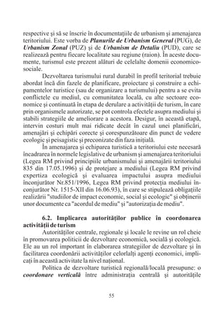 respective ºi sã se înscrie în documentaþiile de urbanism ºi amenajarea
teritoriului. Este vorba de Planurile de Urbanism General (PUG), de
Urbanism Zonal (PUZ) ºi de Urbanism de Detaliu (PUD), care se
realizeazã pentru fiecare localitate sau regiune (raion). În aceste docu-
mente, turismul este prezent alãturi de celelalte domenii economico-
sociale.
         Dezvoltarea turismului rural durabil în profil teritorial trebuie
abordat încã din fazele de planificare, proiectare ºi construire a echi-
pamentelor turistice (sau de organizare a turismului) pentru a se evita
conflictele cu mediul, cu comunitatea localã, cu alte sectoare eco-
nomice ºi continuatã în etapa de derulare a activitãþii de turism, în care
prin organismele autorizate, se pot controla efectele asupra mediului ºi
stabili strategiile de ameliorare a acestora. Desigur, în aceastã etapã,
intervin costuri mult mai ridicate decât în cazul unei planificãri,
amenajãri ºi echipãri corecte ºi corespunzãtoare din punct de vedere
ecologic ºi peisagistic ºi preconizate din faza iniþialã.
         În amenajarea ºi echiparea turisticã a teritoriului este necesarã
încadrarea în normele legislative de urbanism ºi amenajarea teritoriului
(Legea RM privind principiile urbanismului ºi amenajãrii teritoriului
835 din 17.05.1996) ºi de protejare a mediului (Legea RM privind
expertiza ecologicã ºi evaluarea impactului asupra mediului
înconjurãtor Nr.851/1996, Legea RM privind protecþia mediului în-
conjurãtor Nr. 1515-XII din 16.06.93), în care se stipuleazã obligaþiile
realizãrii "studiilor de impact economic, social ºi ecologic" ºi obþinerii
unor documente ca "acordul de mediu" ºi "autorizaþia de mediu".

         6.2. Implicarea autoritãþilor publice în coordonarea
activitãþii de turism
         Autoritãþilor centrale, regionale ºi locale le revine un rol cheie
în promovarea politicii de dezvoltare economicã, socialã ºi ecologicã.
Ele au un rol important în elaborarea strategiilor de dezvoltare ºi în
facilitarea coordonãrii activitãþilor celorlalþi agenþi economici, impli-
caþi în aceastã activitate la nivel naþional.
         Politica de dezvoltare turisticã regionalã/localã presupune: o
coordonare verticalã între administraþia centralã ºi autoritãþile


                                    55
 