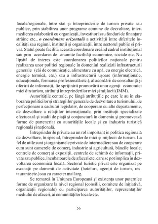 locale/regionale, între stat ºi întreprinderile de turism private sau
publice, prin stabilirea unor programe comune de dezvoltare, inter-
medierea colaborãrii cu organizaþii, investitori sau fonduri de finanþare
strãine etc., o coordonare orizontalã a activitãþii între diferitele lo-
calitãþi sau regiuni, instituþii ºi organizaþii, între sectorul public ºi pri-
vat. Statul poate facilita aceastã coordonare creând cadrul instituþional
sau prin acordarea de anumite facilitãþi economice, sociale etc. Nu
lipsitã de interes este coordonarea politicilor naþionale pentru
realizarea unor politici regionale în domeniul realizãrii infrastructurii
generale (cãi de comunicaþie, alimentare cu apã, cu energie electricã,
energie termicã, etc.) sau a infrastructurii uºoare (informaþionale,
educaþionale, formarea profesionalã etc.), al acordãrii de consultanþã ºi
oferirii de informaþii, fie sprijinirii promovãrii unor agenþi economici
mici din turism, atribuiþi întreprinderilor mici ºi mijlocii (IMM).
         Autoritãþile centrale, pe lângã atribuþiile pe care le au în ela-
borarea politicilor ºi strategiilor generale de dezvoltare a turismului, de
perfecþionare a cadrului legislativ, de cooperare cu alte departamente,
de dezvoltare a relaþiilor internaþionale, prin instituþii specializate
efectueazã ºi studii de piaþã ºi conjuncturã în domeniu ºi promoveazã
forme de parteneriat cu autoritãþile locale ºi cu industria turisticã
regionalã ºi naþionalã.
         Întreprinderile private au un rol important în politica regionalã
de dezvoltare, în special, întreprinderile mici ºi mijlocii de turism. La
fel de utile sunt ºi organismele private de intermediere sau de cooperare
cum sunt camerele de comerþ, industrie ºi agriculturã, bãncile locale,
centrele de comerþ ºi expoziþii, centrele de schimb de informaþii, pri-
vate sau publice, incubatoarele de afaceri etc. care se pot implica în dez-
voltarea economicã localã. Sectorul turistic privat este organizat pe
asociaþii pe domenii de activitate (hoteluri, agenþii de turism, res-
taurante etc.) sau cu caracter mai larg.
         Se remarcã în Uniunea Europeanã ºi existenþa unor puternice
forme de organizare la nivel regional (consilii, comitete de iniþiativã,
organizaþii regionale) cu participarea autoritãþilor, reprezentaþilor
mediului de afaceri, ai comunitãþilor locale etc.


                                     56
 