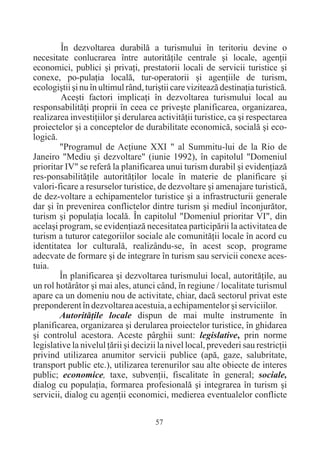 În dezvoltarea durabilã a turismului în teritoriu devine o
necesitate conlucrarea între autoritãþile centrale ºi locale, agenþii
economici, publici ºi privaþi, prestatorii locali de servicii turistice ºi
conexe, po-pulaþia localã, tur-operatorii ºi agenþiile de turism,
ecologiºtii ºi nu în ultimul rând, turiºtii care viziteazã destinaþia turisticã.
        Aceºti factori implicaþi în dezvoltarea turismului local au
responsabilitãþi proprii în ceea ce priveºte planificarea, organizarea,
realizarea investiþiilor ºi derularea activitãþii turistice, ca ºi respectarea
proiectelor ºi a conceptelor de durabilitate economicã, socialã ºi eco-
logicã.
        "Programul de Acþiune XXI " al Summitu-lui de la Rio de
Janeiro "Mediu ºi dezvoltare" (iunie 1992), în capitolul "Domeniul
prioritar IV" se referã la planificarea unui turism durabil ºi evidenþiazã
res-ponsabilitãþile autoritãþilor locale în materie de planificare ºi
valori-ficare a resurselor turistice, de dezvoltare ºi amenajare turisticã,
de dez-voltare a echipamentelor turistice ºi a infrastructurii generale
dar ºi în prevenirea conflictelor dintre turism ºi mediul înconjurãtor,
turism ºi populaþia localã. În capitolul "Domeniul prioritar VI", din
acelaºi program, se evidenþiazã necesitatea participãrii la activitatea de
turism a tuturor categoriilor sociale ale comunitãþii locale în acord cu
identitatea lor culturalã, realizându-se, în acest scop, programe
adecvate de formare ºi de integrare în turism sau servicii conexe aces-
tuia.
        În planificarea ºi dezvoltarea turismului local, autoritãþile, au
un rol hotãrâtor ºi mai ales, atunci când, în regiune / localitate turismul
apare ca un domeniu nou de activitate, chiar, dacã sectorul privat este
preponderent în dezvoltarea acestuia, a echipamentelor ºi serviciilor.
        Autoritãþile locale dispun de mai multe instrumente în
planificarea, organizarea ºi derularea proiectelor turistice, în ghidarea
ºi controlul acestora. Aceste pârghii sunt: legislative, prin norme
legislative la nivelul þãrii ºi decizii la nivel local, prevederi sau restricþii
privind utilizarea anumitor servicii publice (apã, gaze, salubritate,
transport public etc.), utilizarea terenurilor sau alte obiecte de interes
public; economice, taxe, subvenþii, fiscalitate în general; sociale,
dialog cu populaþia, formarea profesionalã ºi integrarea în turism ºi
servicii, dialog cu agenþii economici, medierea eventualelor conflicte

                                      57
 