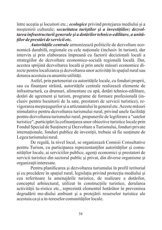 între aceºtia ºi locuitori etc.; ecologice privind protejarea mediului ºi a
moºtenirii culturale; securitatea turiºtilor ºi a investiþiilor; dezvol-
tarea infrastructurii generale ºi a dotãrilor tehnico-edilitare, a unitã-
þilor de prestãri de servicii etc.
         Autoritãþile centrale armonizeazã politicile de dezvoltare eco-
nomicã durabilã, regionale cu cele naþionale (inclusiv în turism), dar
intervin ºi prin elaborarea împreunã cu factorii decizionali locali a
strategiilor de dezvoltare economico-socialã regionalã localã. Dar,
acestea sprijinã dezvoltarea localã ºi prin unele mãsuri economice di-
recte pentru localizarea ºi dezvoltarea unor activitãþi în spaþiul rural sau
dotarea acestuia cu anumite utilitãþi.
         Astfel, prin parteneriat cu autoritãþile locale, cu fonduri proprii,
sau cu finanþare strãinã, autoritãþile centrale realizeazã elemente de
infrastructurã, ca drumuri, alimentare cu apã, dotãri tehnico-edilitare,
dotãri de agrement ºi turism, programe de formare profesionalã (in-
clusiv pentru locuitorii de la sate, prestatori de servicii turistice), re-
vigorarea meºteºugurilor ºi a artizanatului în general etc. Aceste mãsuri
stimulative pentru dezvoltarea turismului rural, privind unele facilitãþi
pentru dezvoltarea turismului rural, propunerile de legiferare a "satelor
turistice", participãri la cofinanþarea unor obiective turistice locale prin
Fondul Special de Susþinere ºi Dezvoltare a Turismului, fonduri private
internaþionale, fonduri publice de investiþii, trebuie sã fie susþinute de
Legea turismului rural.
         De regulã, la nivel local, se organizeazã Comisii Consultative
pentru Turism, cu participarea reprezentanþilor autoritãþilor ºi comu-
nitãþilor locale, ai serviciilor publice, agenþi economici ºi prestatori de
servicii turistice din sectorul public ºi privat, din diverse organisme ºi
organizaþii interesate.
         Pentru planificarea ºi dezvoltarea turismului în profil teritorial
ºi cu precãdere în spaþiul rural, legislaþia privind protecþia mediului ºi
cea referitoare la amenajãrile turistice, de realizare a dotãrilor,
conceptul arhitectural, utilizat în construcþiile turistice, derularea
activitãþii tu-ristice etc., reprezintã elementul hotãrâtor în prevenirea
degradãrii me-diului ambiant ºi a protejãrii resurselor turistice ale
acestuia ca ºi a in-tereselor comunitãþilor locale.


                                     58
 
