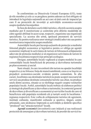 În conformitate cu Directivele Uniunii Europene (UE), toate
þã-rile membre ºi cele ce se pregãtesc pentru aderare au fost obligate sã
introducã în legislaþia naþionalã un act care sã þinã cont de impactul pe
care îl au proiectele de investiþii ºi activitãþile economico-sociale
asupra mediului înconjurãtor.
         În faza de derulare a activitãþii turistice, efectele acesteia asupra
mediului pot fi monitorizate ºi controlate prin diferite modalitãþi de
cãtre agenþii abilitaþi în acest scop, respectiv, organisme sau organizaþii
specializate. La acestea din urmã, apeleazã prestatorii de servicii
turistice, fie pentru realizarea unor strategii (studii) adecvate sau pentru
monitorizarea impactului asupra mediului.
         Autoritãþile locale pot încuraja acþiunile de protecþie a mediului
folosind pârghii economice ºi legislative pentru a-i obliga pe agenþii
economici implicaþi în activitatea de turism sã foloseascã echipamente
adecvate de protecþia mediului ºi sã organizeze activitatea de turism în
regiunea/localitatea respectivã pe principii ecologice.
         Desigur, autoritãþile locale vegheazã ºi asupra modului în care
comunitãþile locale beneficiazã de prezenþa ºi dezvoltarea turismului
pe plan economic ºi social.
         Sunt situaþii, în care investitorii din turism nu aparþin localitãþii
respective ºi nu folosesc forþa de muncã autohtonã, ceea ce se înscrie cu
prejudicii economico-sociale evidente pentru comunitate. În alte
cazuri, localitatea sau destinaþia turisticã nu poate acoperi necesarul de
servicii sau produse destinate consumului turistic sau chiar, nu produce
unele dintre acestea, situaþie ce se rãsfrânge negativ asupra veniturilor
populaþiei locale. Astfel, autoritãþile locale trebuie sã elaboreze politici
ºi strategii de planificare ºi dezvoltare a turismului, în contextul general
de dezvoltare ºi diversificare a economiei ºi serviciilor locale de care sã
beneficieze atât populaþia rezidentã cât ºi turiºtii sosiþi în localitatea /
regiunea respectivã. Este vorba de echipamente turistice de agrement,
instituþii culturale, manifestãri culturale ºi sportive, târguri, centre
artizanale, care alcãtuiesc împreunã cu activitãþile ºi dotãrile specifice
"produsul" sau "atracþia turisticã" localã.
         Agenþii economici (investitorii) care iniþiazã ºi sau realizeazã
proiectele de amenajare ºi dezvoltare turisticã, de prestãri de servicii tu-


                                     59
 