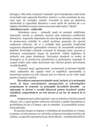 biologice. Mai mult, sistemele "naturale" pot fi interpretate astfel încât
sã includã toate aspectele biosferei, inclusiv a celor construite de om,
cum sunt, de exemplu, oraºele. Accentul se pune pe pãstrarea
elasticitãþii ºi capacitãþii dinamice a unor astfel de sisteme de a se
adapta schimbãrii ºi nu pe conservarea unei stãri statice "ideale".
Abordarea socio - culturalã:
         Abordarea socio - culturalã cautã sã menþinã stabilitatea
sistemelor sociale ºi culturale, inclusiv prin reducerea conflictelor
distructive. Aspectele importante ale unui tip de abordare constau atât
în promovarea echitãþii în cadrul aceleiaºi generaþii (în special
eradicarea sãrãciei), cât ºi a echitãþii între generaþii (implicând
asigurarea drepturilor generaþiilor viitoare). Se recomandã urmãrirea
pãstrãrii diversitãþii culturale existente în întreaga lume, precum ºi
utilizarea cunoºtinþelor legate de practicile viabile înglobate în
culturile mai puþin dominante. Societatea modernã va trebui sã
încurajeze ºi sã promoveze pluralismul ºi participarea originalã în
scopul creãrii unui cadru decizional mai eficient pentru dezvoltarea
socialã durabilã.
         Turismul rural, agroturismul, ecoturismul ºi turismul durabil
oferã cetãþenilor din spaþiul rural al republicii oportunitãþi ºi
mecanisme pentru a-ºi trãi viaþa pe care ºi-o doresc cu un viitor sigur
pentru ei înºiºi ºi copiilor.
        Dezvoltarea antreprenoriatului rural, inclusiv ºi a turismului
rural, în baza cunoºtinþelor manageriale ºi tehnologiilor
nonpoluante în armonie cu principiile dezvoltãrii durabile cu
siguranþã va deveni o recoltã bãneascã pentru locuitorii satelor
republicii, asigurându-le un trai decent ºi un loc de muncã la ei
acasã.
        Adoptarea unui cadru legislativ care ar stimula ºi facilita aceastã
afacere este o ºansã pentru refacerea eficientã a satului basarabean ºi
posibilitatea lui de a fi lansat, care ar contribui la acumulãrile econo-
miei naþionale.
     În aceastã situaþie se impune o schimbare de mentalitate ºi viziune,
ºi anume, cã este necesar a se valorifica ºi lansa noi produse turistice de
calitate, cu specific naþional ºi local, diversificate, contribuind astfel la


                                     6
 