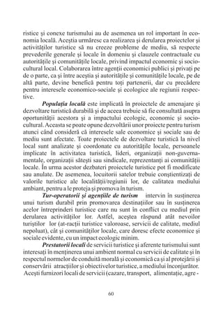 ristice ºi conexe turismului au de asemenea un rol important în eco-
nomia localã. Aceºtia urmãresc ca realizarea ºi derularea proiectelor ºi
activitãþilor turistice sã nu creeze probleme de mediu, sã respecte
prevederile generale ºi locale în domeniu ºi clauzele contractuale cu
autoritãþile ºi comunitãþile locale, privind impactul economic ºi socio-
cultural local. Colaborarea între agenþii economici publici ºi privaþi pe
de o parte, ca ºi între aceºtia ºi autoritãþile ºi comunitãþile locale, pe de
altã parte, devine beneficã pentru toþi partenerii, dar cu precãdere
pentru interesele economico-sociale ºi ecologice ale regiunii respec-
tive.
         Populaþia localã este implicatã în proiectele de amenajare ºi
dezvoltare turisticã durabilã ºi de aceea trebuie sã fie consultatã asupra
oportunitãþii acestora ºi a impactului ecologic, economic ºi socio-
cultural. Aceasta se poate opune dezvoltãrii unor proiecte pentru turism
atunci când considerã cã interesele sale economice ºi sociale sau de
mediu sunt afectate. Toate proiectele de dezvoltare turisticã la nivel
local sunt analizate ºi coordonate cu autoritãþile locale, persoanele
implicate în activitatea turisticã, lideri, organizaþii non-guverna-
mentale, organizaþii sãteºti sau sindicale, reprezentanþi ai comunitãþii
locale. În urma acestor dezbateri proiectele turistice pot fi modificate
sau anulate. De asemenea, locuitorii satelor trebuie conºtientizaþi de
valorile turistice ale localitãþii/regiunii lor, de calitatea mediului
ambiant, pentru a le proteja ºi promova în turism.
         Tur-operatorii ºi agenþiile de turism intervin în susþinerea
unui turism durabil prin promovarea destinaþiilor sau în susþinerea
acelor întreprinderi turistice care nu sunt în conflict cu mediul prin
derularea activitãþilor lor. Astfel, aceºtea rãspund atât nevoilor
turiºtilor lor (at-racþii turistice valoroase, servicii de calitate, mediul
nepoluat), cât ºi comunitãþilor locale, care doresc efecte economice ºi
sociale evidente, cu un impact ecologic minim.
         Prestatorii locali de servicii turistice ºi aferente turismului sunt
interesaþi în menþinerea unui ambient normal cu servicii de calitate ºi în
respectul normelor de conduitã moralã ºi economicã ca ºi al protejãrii ºi
conservãrii atracþiilor ºi obiectivelor turistice, a mediului înconjurãtor.
Aceºti furnizori locali de servicii (cazare, transport, alimentaþie, agre -


                                     60
 