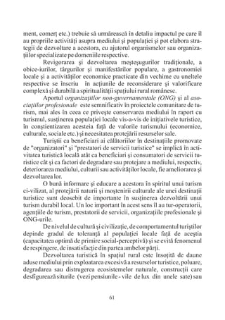 ment, comerþ etc.) trebuie sã urmãreascã în detaliu impactul pe care îl
au propriile activitãþi asupra mediului ºi populaþiei ºi pot elabora stra-
tegii de dezvoltare a acestora, cu ajutorul organismelor sau organiza-
þiilor specializate pe domeniile respective.
         Revigorarea ºi dezvoltarea meºteºugurilor tradiþionale, a
obice-iurilor, târgurilor ºi manifestãrilor populare, a gastronomiei
locale ºi a activitãþilor economice practicate din vechime cu uneltele
respective se înscriu în acþiunile de reconsiderare ºi valorificare
complexã ºi durabilã a spiritualitãþii spaþiului rural românesc.
         Aportul organizaþiilor non-guvernamentale (ONG) ºi al aso-
ciaþiilor profesionale este semnificativ în proiectele comunitare de tu-
rism, mai ales în ceea ce priveºte conservarea mediului în raport cu
turismul, susþinerea populaþiei locale vis-a-vis de iniþiativele turistice,
în conºtientizarea acesteia faþã de valorile turismului (economice,
culturale, sociale etc.) ºi necesitatea protejãrii resurselor sale.
         Turiºtii ca beneficiari ai cãlãtoriilor în destinaþiile promovate
de "organizatori" ºi "prestatori de servicii turistice" se implicã în acti-
vitatea turisticã localã atât ca beneficiari ºi consumatori de servicii tu-
ristice cât ºi ca factori de degradare sau protejare a mediului, respectiv,
deteriorarea mediului, culturii sau activitãþilor locale, fie ameliorarea ºi
dezvoltarea lor.
         O bunã informare ºi educare a acestora în spiritul unui turism
ci-vilizat, al protejãrii naturii ºi moºtenirii culturale ale unei destinaþii
turistice sunt deosebit de importante în susþinerea dezvoltãrii unui
turism durabil local. Un loc important în acest sens îl au tur-operatorii,
agenþiile de turism, prestatorii de servicii, organizaþiile profesionale ºi
ONG-urile.
         De nivelul de culturã ºi civilizaþie, de comportamentul turiºtilor
depinde gradul de toleranþã al populaþiei locale faþã de aceºtia
(capacitatea optimã de primire social-perceptivã) ºi se evitã fenomenul
de respingere, de insatisfacþie din partea ambelor pãrþi.
         Dezvoltarea turisticã în spaþiul rural este însoþitã de daune
aduse mediului prin exploatarea excesivã a resurselor turistice, poluare,
degradarea sau distrugerea ecosistemelor naturale, construcþii care
desfigureazã siturile (vezi pensiunile - vile de lux din unele sate) sau


                                     61
 