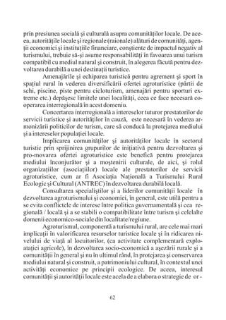 prin presiunea socialã ºi culturalã asupra comunitãþilor locale. De ace-
ea, autoritãþile locale ºi regionale (raionale) alãturi de comunitãþi, agen-
þii economici ºi instituþiile financiare, conºtiente de impactul negativ al
turismului, trebuie sã-ºi asume responsabilitãþi în favoarea unui turism
compatibil cu mediul natural ºi construit, în alegerea fãcutã pentru dez-
voltarea durabilã a unei destinaþii turistice.
         Amenajãrile ºi echiparea turisticã pentru agrement ºi sport în
spaþiul rural în vederea diversificãrii ofertei agroturistice (pârtii de
schi, piscine, piste pentru cicloturism, amenajãri pentru sporturi ex-
treme etc.) depãºesc limitele unei localitãþi, ceea ce face necesarã co-
operarea interregionalã în acest domeniu.
         Concertarea interregionalã a intereselor tuturor prestatorilor de
servicii turistice ºi autoritãþilor în cauzã, este necesarã în vederea ar-
monizãrii politicilor de turism, care sã conducã la protejarea mediului
ºi a intereselor populaþiei locale.
         Implicarea comunitãþilor ºi autoritãþilor locale în sectorul
turistic prin sprijinirea grupurilor de iniþiativã pentru dezvoltarea ºi
pro-movarea ofertei agroturistice este beneficã pentru protejarea
mediului înconjurãtor ºi a moºtenirii culturale, de aici, ºi rolul
organizaþiilor (asociaþiilor) locale ale prestatorilor de servicii
agroturistice, cum ar fi Asociaþia Naþionalã a Turismului Rural
Ecologic ºi Cultural (ANTREC) în dezvoltarea durabilã localã.
         Consultarea specialiºtilor ºi a liderilor comunitãþii locale în
dezvoltarea agroturismului ºi economiei, în general, este utilã pentru a
se evita conflictele de interese între politica guvernamentalã ºi cea re-
gionalã / localã ºi a se stabili o compatibilitate între turism ºi celelalte
domenii economico-sociale din localitate/regiune.
         Agroturismul, componentã a turismului rural, are cele mai mari
implicaþii în valorificarea resurselor turistice locale ºi în ridicarea ni-
velului de viaþã al locuitorilor, (ca activitate complementarã explo-
ataþiei agricole), în dezvoltarea socio-economicã a aºezãrii rurale ºi a
comunitãþii în general ºi nu în ultimul rând, în protejarea ºi conservarea
mediului natural ºi construit, a patrimoniului cultural, în contextul unei
activitãþi economice pe principii ecologice. De aceea, interesul
comunitãþii ºi autoritãþii locale este acela de a elabora o strategie de or -


                                     62
 