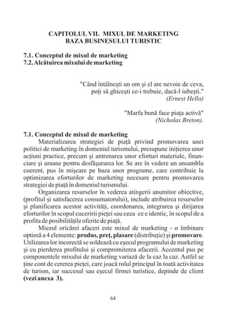CAPITOLUL VII. MIXUL DE MARKETING
              BAZA BUSINESULUI TURISTIC

7.1. Conceptul de mixul de marketing
7.2. Alcãtuirea mixului de marketing


                       "Când întâlneºti un om ºi el are nevoie de ceva,
                          poþi sã ghiceºti ce-i trebuie, dacã-l iubeºti."
                                                          (Ernest Hello)

                                          "Marfa bunã face piaþa activã"
                                                    (Nicholas Breton).

7.1. Conceptul de mixul de marketing
      Materializarea strategiei de piaþã privind promovarea unei
politici de marketing în domeniul turismului, presupune iniþierea unor
acþiuni practice, precum ºi antrenarea unor eforturi materiale, finan-
ciare ºi umane pentru desfãºurarea lor. Se are în vedere un ansamblu
coerent, pus în miºcare pe baza unor programe, care contribuie la
optimizarea eforturilor de marketing necesare pentru promovarea
strategiei de piaþã în domeniul turismului.
      Organizarea resurselor în vederea atingerii anumitor obiective,
(profitul ºi satisfacerea consumatorului), include atribuirea resurselor
ºi planificarea acestor activitãþi, coordonarea, integrarea ºi dirijarea
eforturilor în scopul cuceririi pieþei sau ceea ce e identic, în scopul de a
profita de posibilitãþile oferite de piaþã.
      Miezul oricãrei afaceri este mixul de marketing - o îmbinare
optimã a 4 elemente: produs, preþ, plasare (distribuþie) ºi promovare.
Utilizarea lor incorectã se soldeazã cu eºecul programului de marketing
ºi cu pierderea profitului ºi compromiterea afacerii. Accentul pus pe
componentele mixului de marketing variazã de la caz la caz. Astfel se
þine cont de cererea pieþei, care joacã rolul principal în toatã activitatea
de turism, iar succesul sau eºecul firmei turistice, depinde de client
(vezi anexa 3).


                                    64
 