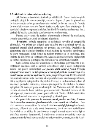 7.2. Alcãtuirea mixului de marketing
       Alcãtuirea mixului depinde de posibilitãþile firmei turistice ºi de
cerinþele pieþei. În aceste condiþii, este clar faptul cã poziþia ºi or-dinea
de importanþã a celor patru elemente variazã de la caz la caz, în funcþie
de condiþiile concrete ale firmei turistice, de specificul strate-giei în
serviciul cãreia este pus mixul ales. Însã indiferent de amplasa-rea lor, o
cerinþã de bazã o constituie corelarea acestor elemente.
       Pentru activitatea de turism elementele mixului de marketing
trebuie caracterizate dupã urmãtorul algoritm:
        Produsul trebuie neapãrat sã satisfacã nevoile ºi aºteptãrile
clientului. Nu existã doi clienþi care sã aibã exact aceleaºi nevoi sau
aºteptãri atunci când cumpãrã un produs sau serviciu. Deciziile de
cumpãrare ale clienþilor implicã o multitudine de raþiuni ºi sentimente,
pe care managerul unei firme de turism trebuie sã le înþeleagã, mai
înainte de a încerca sã-l influenþeze. Aceastã cunoaºtere este îngreunatã
de faptul cã nevoile ºi aºteptãrile oamenilor se schimbã neîncetat.
       Satisfacerea nevoilor clientului ºi stimularea permanentã a aº-
teptãrilor acestuia sunt o sarcinã obositoare, dar a cãrei îndeplinire
aduce un profit substanþial. De fiecare datã când o firmã trezeºte
aºteptãri mai mari, ea îºi sporeºte avantajul faþã de concurenþi ºi-ºi
construieºte un zid de apãrare în jurul propriei afaceri. Pentru o firmã
turisticã de succes este necesar sã se planifice atât creºterea profitului,
cât ºi depãºirea aºteptãrilor clientului. Fireºte, e un lucru foarte bun sã
analizezi periodic, minuþios, nevoile ºi aºteptãrile clientului ºi de a trezi
aºteptãri cât mai apropiate de dorinþele lui. Valoarea oferitã clientului
trebuie sã stea la baza oricãrui produs turistic. Turistul trebuie sã fie
principala ºi permanenta preocupare a firmei. Toate celelalte obiective
se subordoneazã acestuia, ca importanþã ºi efort depus.
       Ca punct de plecare la crearea unui produs turistic, îl cons-
tituie ierarhia nevoilor fundamentale, conceputã de Maslow. Pot-
rivit acesteia, oamenii au în primul rând necesitãþi fiziologice (hranã,
adãpost, cãldurã etc.), ele sunt dominante, dacã nu sunt satisfãcute.
Individul se va ridica la urmãtoarea treaptã numai atunci când îºi va
satisface nevoia dominantã. Satisfacerea acestor necesitãþi cade pe
componenta de bazã a produsului turistic (confort, cazare, masã). Apoi


                                     65
 