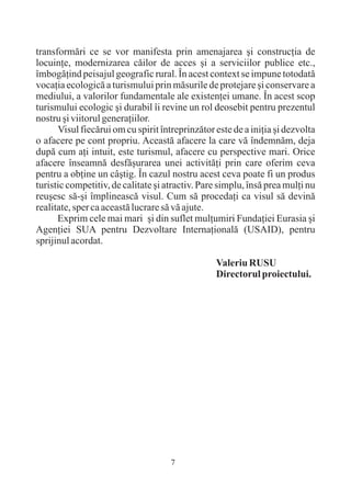 transformãri ce se vor manifesta prin amenajarea ºi construcþia de
locuinþe, modernizarea cãilor de acces ºi a serviciilor publice etc.,
îmbogãþind peisajul geografic rural. În acest context se impune totodatã
vocaþia ecologicã a turismului prin mãsurile de protejare ºi conservare a
mediului, a valorilor fundamentale ale existenþei umane. În acest scop
turismului ecologic ºi durabil îi revine un rol deosebit pentru prezentul
nostru ºi viitorul generaþiilor.
      Visul fiecãrui om cu spirit întreprinzãtor este de a iniþia ºi dezvolta
o afacere pe cont propriu. Aceastã afacere la care vã îndemnãm, deja
dupã cum aþi intuit, este turismul, afacere cu perspective mari. Orice
afacere înseamnã desfãºurarea unei activitãþi prin care oferim ceva
pentru a obþine un câºtig. În cazul nostru acest ceva poate fi un produs
turistic competitiv, de calitate ºi atractiv. Pare simplu, însã prea mulþi nu
reuºesc sã-ºi împlineascã visul. Cum sã procedaþi ca visul sã devinã
realitate, sper ca aceastã lucrare sã vã ajute.
      Exprim cele mai mari ºi din suflet mulþumiri Fundaþiei Eurasia ºi
Agenþiei SUA pentru Dezvoltare Internaþionalã (USAID), pentru
sprijinul acordat.

                                                 Valeriu RUSU
                                                 Directorul proiectului.




                                     7
 