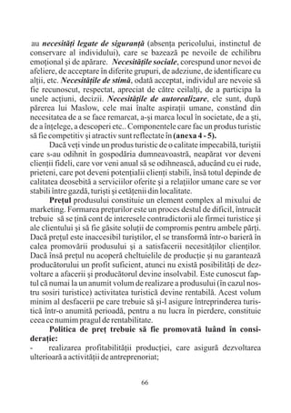 au necesitãþi legate de siguranþã (absenþa pericolului, instinctul de
conservare al individului), care se bazeazã pe nevoile de echilibru
emoþional ºi de apãrare. Necesitãþile sociale, corespund unor nevoi de
afeliere, de acceptare în diferite grupuri, de adeziune, de identificare cu
alþii, etc. Necesitãþile de stimã, odatã acceptat, individul are nevoie sã
fie recunoscut, respectat, apreciat de cãtre ceilalþi, de a participa la
unele acþiuni, decizii. Necesitãþile de autorealizare, ele sunt, dupã
pãrerea lui Maslow, cele mai înalte aspiraþii umane, constând din
necesitatea de a se face remarcat, a-ºi marca locul în societate, de a ºti,
de a înþelege, a descoperi etc.. Componentele care fac un produs turistic
sã fie competitiv ºi atractiv sunt reflectate în (anexa 4 - 5).
        Dacã veþi vinde un produs turistic de o calitate impecabilã, turiºtii
care s-au odihnit în gospodãria dumneavoastrã, neapãrat vor deveni
clienþii fideli, care vor veni anual sã se odihneascã, aducând cu ei rude,
prieteni, care pot deveni potenþialii clienþi stabili, însã totul depinde de
calitatea deosebitã a serviciilor oferite ºi a relaþiilor umane care se vor
stabili între gazdã, turiºti ºi cetãþenii din localitate.
        Preþul produsului constituie un element complex al mixului de
marketing. Formarea preþurilor este un proces destul de dificil, întrucât
trebuie sã se þinã cont de interesele contradictorii ale firmei turistice ºi
ale clientului ºi sã fie gãsite soluþii de compromis pentru ambele pãrþi.
Dacã preþul este inaccesibil turiºtilor, el se transformã într-o barierã în
calea promovãrii produsului ºi a satisfacerii necesitãþilor clienþilor.
Dacã însã preþul nu acoperã cheltuielile de producþie ºi nu garanteazã
producãtorului un profit suficient, atunci nu existã posibilitãþi de dez-
voltare a afacerii ºi producãtorul devine insolvabil. Este cunoscut fap-
tul cã numai la un anumit volum de realizare a produsului (în cazul nos-
tru sosiri turistice) activitatea turisticã devine rentabilã. Acest volum
minim al desfacerii pe care trebuie sã ºi-l asigure întreprinderea turis-
ticã într-o anumitã perioadã, pentru a nu lucra în pierdere, constituie
ceea ce numim pragul de rentabilitate.
        Politica de preþ trebuie sã fie promovatã luând în consi-
deraþie:
-      realizarea profitabilitãþii producþiei, care asigurã dezvoltarea
ulterioarã a activitãþii de antreprenoriat;


                                     66
 