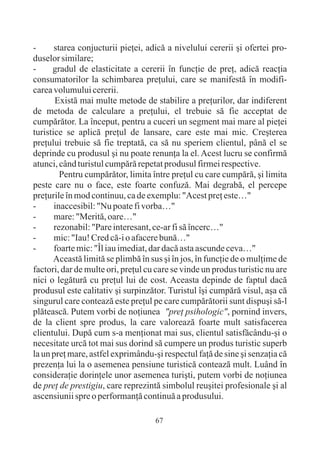 -      starea conjucturii pieþei, adicã a nivelului cererii ºi ofertei pro-
duselor similare;
-     gradul de elasticitate a cererii în funcþie de preþ, adicã reacþia
consumatorilor la schimbarea preþului, care se manifestã în modifi-
carea volumului cererii.
       Existã mai multe metode de stabilire a preþurilor, dar indiferent
de metoda de calculare a preþului, el trebuie sã fie acceptat de
cumpãrãtor. La început, pentru a cuceri un segment mai mare al pieþei
turistice se aplicã preþul de lansare, care este mai mic. Creºterea
preþului trebuie sã fie treptatã, ca sã nu speriem clientul, pânã el se
deprinde cu produsul ºi nu poate renunþa la el. Acest lucru se confirmã
atunci, când turistul cumpãrã repetat produsul firmei respective.
         Pentru cumpãrãtor, limita între preþul cu care cumpãrã, ºi limita
peste care nu o face, este foarte confuzã. Mai degrabã, el percepe
preþurile în mod continuu, ca de exemplu: "Acest preþ este…"
-      inaccesibil: "Nu poate fi vorba…"
-      mare: "Meritã, oare…"
-      rezonabil: "Pare interesant, ce-ar fi sã încerc…"
-      mic: "Iau! Cred cã-i o afacere bunã…"
-      foarte mic: "Îl iau imediat, dar dacã asta ascunde ceva…"
       Aceastã limitã se plimbã în sus ºi în jos, în funcþie de o mulþime de
factori, dar de multe ori, preþul cu care se vinde un produs turistic nu are
nici o legãturã cu preþul lui de cost. Aceasta depinde de faptul dacã
produsul este calitativ ºi surpinzãtor. Turistul îºi cumpãrã visul, aºa cã
singurul care conteazã este preþul pe care cumpãrãtorii sunt dispuºi sã-l
plãteascã. Putem vorbi de noþiunea "preþ psihologic", pornind invers,
de la client spre produs, la care valoreazã foarte mult satisfacerea
clientului. Dupã cum s-a menþionat mai sus, clientul satisfãcându-ºi o
necesitate urcã tot mai sus dorind sã cumpere un produs turistic superb
la un preþ mare, astfel exprimându-ºi respectul faþã de sine ºi senzaþia cã
prezenþa lui la o asemenea pensiune turisticã conteazã mult. Luând în
consideraþie dorinþele unor asemenea turiºti, putem vorbi de noþiunea
de preþ de prestigiu, care reprezintã simbolul reuºitei profesionale ºi al
ascensiunii spre o performanþã continuã a produsului.

                                    67
 