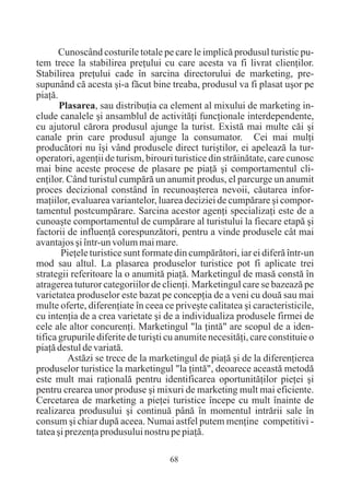 Cunoscând costurile totale pe care le implicã produsul turistic pu-
tem trece la stabilirea preþului cu care acesta va fi livrat clienþilor.
Stabilirea preþului cade în sarcina directorului de marketing, pre-
supunând cã acesta ºi-a fãcut bine treaba, produsul va fi plasat uºor pe
piaþã.
       Plasarea, sau distribuþia ca element al mixului de marketing in-
clude canalele ºi ansamblul de activitãþi funcþionale interdependente,
cu ajutorul cãrora produsul ajunge la turist. Existã mai multe cãi ºi
canale prin care produsul ajunge la consumator. Cei mai mulþi
producãtori nu îºi vând produsele direct turiºtilor, ei apeleazã la tur-
operatori, agenþii de turism, birouri turistice din strãinãtate, care cunosc
mai bine aceste procese de plasare pe piaþã ºi comportamentul cli-
enþilor. Când turistul cumpãrã un anumit produs, el parcurge un anumit
proces decizional constând în recunoaºterea nevoii, cãutarea infor-
maþiilor, evaluarea variantelor, luarea deciziei de cumpãrare ºi compor-
tamentul postcumpãrare. Sarcina acestor agenþi specializaþi este de a
cunoaºte comportamentul de cumpãrare al turistului la fiecare etapã ºi
factorii de influenþã corespunzãtori, pentru a vinde produsele cât mai
avantajos ºi într-un volum mai mare.
       Pieþele turistice sunt formate din cumpãrãtori, iar ei diferã într-un
mod sau altul. La plasarea produselor turistice pot fi aplicate trei
strategii referitoare la o anumitã piaþã. Marketingul de masã constã în
atragerea tuturor categoriilor de clienþi. Marketingul care se bazeazã pe
varietatea produselor este bazat pe concepþia de a veni cu douã sau mai
multe oferte, diferenþiate în ceea ce priveºte calitatea ºi caracteristicile,
cu intenþia de a crea varietate ºi de a individualiza produsele firmei de
cele ale altor concurenþi. Marketingul "la þintã" are scopul de a iden-
tifica grupurile diferite de turiºti cu anumite necesitãþi, care constituie o
piaþã destul de variatã.
          Astãzi se trece de la marketingul de piaþã ºi de la diferenþierea
produselor turistice la marketingul "la þintã", deoarece aceastã metodã
este mult mai raþionalã pentru identificarea oportunitãþilor pieþei ºi
pentru crearea unor produse ºi mixuri de marketing mult mai eficiente.
Cercetarea de marketing a pieþei turistice începe cu mult înainte de
realizarea produsului ºi continuã pânã în momentul intrãrii sale în
consum ºi chiar dupã aceea. Numai astfel putem menþine competitivi -
tatea ºi prezenþa produsului nostru pe piaþã.

                                     68
 