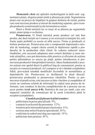 Momentele cheie ale aplicãrii marketingului la þintã sunt: seg-
mentarea pieþei, alegerea pieþei-þintã ºi plasarea pe piaþã. Segmentarea
pieþei este un proces de împãrþire în grupuri distincte de turiºti, pentru
care sunt necesare produse ºi mixuri de marketing separate, spre exem-
plu produsele ecoturismului ºi ale turismului ecvestru.
       Dacã o firmã turisticã nu va reuºi sã se plaseze pe segmentele
pieþei, atunci piaþa o va elimina.
       Promovarea. O firmã turisticã poate produce cel mai bun
produs, dar dacã turiºtii nu-l cunosc ºi nu sesizeazã avantajele lui, este
foarte puþin probabil ca acesta sã aibã succes. Firma ºi produsele ei
trebuie promovate. Promovarea este o componentã importantã a mix-
ului de marketing, scopul cãreia constã în deplasarea rapidã a pro-
dusului de la producãtor cãtre client. În vederea reducerii incer-
titudinilor, este necesarã adoptarea unor criterii detaliate ºi unor me-
tode ºtiinþifice, care pot determina cãile practice ºi eficiente de acþiune
pentru pãtrunderea cu succes pe piaþã, pentru introducerea ºi pro-
movarea produselor întreprinderii turistice. Ideea fundamentalã a aces-
tor acþiuni este apelul direct la publicul larg de consumatori, pentru ca
aceºtea sã cunoascã produsul, sã-l cumpere ºi sã-i rãmânã cumpãrãtori
fideli, provocând totodatã modificãri favorabile în mentalitatea ºi
deprinderile lor. Promovarea se desfãºoarã în douã direcþii:
promovarea produsului ºi promovarea vânzãrilor. Pentru ca pro-
movarea sã poatã exista, este necesar ca între vânzãtor ºi cumpãrãtor sã
existe un continuu schimb de informaþii în cadrul unui proces de in-
formare, care conduce la decizia cumpãrãtorului de a procura sau nu
acest produs (vezi anexa 6-8). Statistica de mai jos aratã, care este
impactul canalului de comunicare de la sursã (vânzãtor) pânã la
receptor (cumpãrãtor).
                 Canalele pot fi plasate în felul urmãtor:
-     publicitatea în presa specializatã 5%;
-      contacte la un koctail de prezentare 12 %;
-     trimitere prin intermediul poºtei electronice 6 %;
-     scrierea unui articol în presa specializatã 24 %;
-     conferinþe în cadrul unui târg sau expoziþii 19 %;
-      publicitate între prieteni 45 %.


                                    69
 