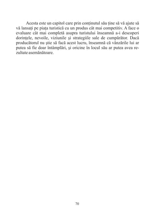 Acesta este un capitol care prin conþinutul sãu þine sã vã ajute sã
vã lansaþi pe piaþa turisticã cu un produs cât mai competitiv. A face o
evaluare cât mai completã asupra turistului înseamnã a-i descoperi
dorinþele, nevoile, viziunile ºi strategiile sale de cumpãrãtor. Dacã
producãtorul nu ºtie sã facã acest lucru, înseamnã cã vânzãrile lui ar
putea sã fie doar întâmplãri, ºi oricine în locul sãu ar putea avea re-
zultate asemãnãtoare.




                                   70
 