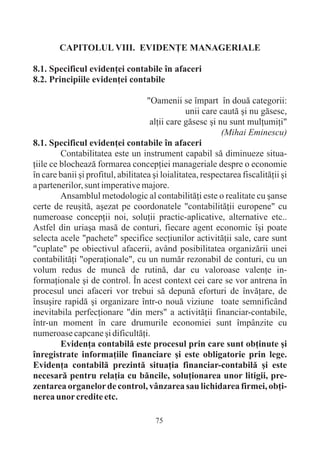 CAPITOLUL VIII. EVIDENÞE MANAGERIALE

8.1. Specificul evidenþei contabile în afaceri
8.2. Principiile evidenþei contabile

                                    "Oamenii se împart în douã categorii:
                                                 unii care cautã ºi nu gãsesc,
                                     alþii care gãsesc ºi nu sunt mulþumiþi"
                                                           (Mihai Eminescu)
8.1. Specificul evidenþei contabile în afaceri
         Contabilitatea este un instrument capabil sã diminueze situa-
þiile ce blocheazã formarea concepþiei manageriale despre o economie
în care banii ºi profitul, abilitatea ºi loialitatea, respectarea fiscalitãþii ºi
a partenerilor, sunt imperative majore.
         Ansamblul metodologic al contabilitãþi este o realitate cu ºanse
certe de reuºitã, aºezat pe coordonatele "contabilitãþii europene" cu
numeroase concepþii noi, soluþii practic-aplicative, alternative etc..
Astfel din uriaºa masã de conturi, fiecare agent economic îºi poate
selecta acele "pachete" specifice secþiunilor activitãþii sale, care sunt
"cuplate" pe obiectivul afacerii, având posibilitatea organizãrii unei
contabilitãþi "operaþionale", cu un numãr rezonabil de conturi, cu un
volum redus de muncã de rutinã, dar cu valoroase valenþe in-
formaþionale ºi de control. În acest context cei care se vor antrena în
procesul unei afaceri vor trebui sã depunã eforturi de învãþare, de
însuºire rapidã ºi organizare într-o nouã viziune toate semnificând
inevitabila perfecþionare "din mers" a activitãþii financiar-contabile,
într-un moment în care drumurile economiei sunt împânzite cu
numeroase capcane ºi dificultãþi.
         Evidenþa contabilã este procesul prin care sunt obþinute ºi
înregistrate informaþiile financiare ºi este obligatorie prin lege.
Evidenþa contabilã prezintã situaþia financiar-contabilã ºi este
necesarã pentru relaþia cu bãncile, soluþionarea unor litigii, pre-
zentarea organelor de control, vânzarea sau lichidarea firmei, obþi-
nerea unor credite etc.

                                       75
 