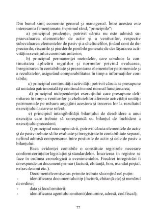 Din bunul simþ economic general ºi managerial. Între acestea este
interesant a fi menþionate, în primul rând, "principiile":
       a) principiul prudenþei, potrivit cãruia nu este admisã su-
praevaluarea elementelor de activ ºi a veniturilor, respectiv
subevaluarea elementelor de pasiv ºi a cheltuielilor, þinând cont de de-
precierile, riscurile ºi pierderile posibile generate de desfãºurarea acti-
vitãþii exerciþiului curent sau anterior;
       b) principiul permanenþei metodelor, care conduce la con-
tinuitatea aplicãrii regulilor ºi normelor privind evaluarea,
înregistrarea în contabilitate ºi prezentarea elementelor patrimoniale ºi
a rezultatelor, asigurând comparabilitatea în timp a informaþiilor con-
tabile;
        c) principiul continuitãþii activitãþii potrivit cãruia se presupune
cã unitatea patrimonialã îºi continuã în mod normal funcþionarea;
         d) principiul independenþei exerciþiului care presupune deli-
mitarea în timp a veniturilor ºi cheltuielilor aferente activitãþii unitãþii
patrimoniale pe mãsura angajãrii acestora ºi trecerea lor la rezultatul
exerciþiului la care se referã;
         e) principiul intangibilitãþii bilanþului de deschidere a unui
exerciþiu care trebuie sã corespundã cu bilanþul de închidere a
exerciþiului precedent;
          f) principiul necompensãrii, potrivit cãruia elementele de activ
ºi de pasiv trebuie sã fie evaluate ºi înregistrate în contabilitate separat,
nefiind admisã compensarea între posturile de activ ºi cele de pasiv a
bilanþului.
          Baza evidenþei contabile o constituie registrele necesare
conform cerinþelor legislaþiei ºi standardelor. Înscrierea în registre se
face în ordinea cronologicã a evenimentelor. Fiecãrei înregistrãri îi
corespunde un document primar (facturã, chitanþã, bon, mandat poºtal,
extras de cont etc.).
          Documentele emise sau primite trebuie sã conþinã cel puþin:
 -        identificarea documentului tip (facturã, chitanþã etc) ºi numãrul
de ordine;
 -        data ºi locul emiterii;
 -        identificarea agentului emitent (denumire, adresã, cod fiscal);


                                     77
 