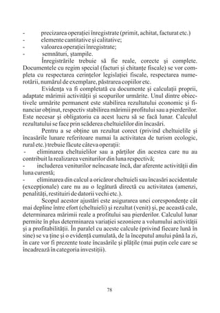 -        precizarea operaþiei înregistrate (primit, achitat, facturat etc.)
-        elemente cantitative ºi calitative;
-        valoarea operaþiei înregistrate;
-        semnãturi, ºtampile.
         Înregistrãrile trebuie sã fie reale, corecte ºi complete.
Documentele cu regim special (facturi ºi chitanþe fiscale) se vor com-
pleta cu respectarea cerinþelor legislaþiei fiscale, respectarea nume-
rotãrii, numãrul de exemplare, pãstrarea copiilor etc.
         Evidenþa va fi completatã cu documente ºi calculaþii proprii,
adaptate mãrimii activitãþii ºi scopurilor urmãrite. Unul dintre obiec-
tivele urmãrite permanent este stabilirea rezultatului economic ºi fi-
nanciar obþinut, respectiv stabilirea mãrimii profitului sau a pierderilor.
Este necesar ºi obligatoriu ca acest lucru sã se facã lunar. Calculul
rezultatului se face prin scãderea cheltuielilor din încasãri.
         Pentru a se obþine un rezultat corect (privind cheltuielile ºi
încasãrile lunare referitoare numai la activitatea de turism ecologic,
rural etc.) trebuie fãcute câteva operaþii:
 -    eliminarea cheltuielilor sau a pãrþilor din acestea care nu au
contribuit la realizarea veniturilor din luna respectivã;
-     includerea veniturilor neîncasate încã, dar aferente activitãþii din
luna curentã;
-     eliminarea din calcul a oricãror cheltuieli sau încasãri accidentale
(excepþionale) care nu au o legãturã directã cu activitatea (amenzi,
penalitãþi, restituiri de datorii vechi etc.).
         Scopul acestor ajustãri este asigurarea unei corespondenþe cât
mai depline între efort (cheltuieli) ºi rezultat (venit) ºi, pe aceastã cale,
determinarea mãrimii reale a profitului sau pierderilor. Calculul lunar
permite în plus determinarea variaþiei sezoniere a volumului activitãþii
ºi a profitabilitãþii. În paralel cu aceste calcule (privind fiecare lunã în
sine) se va þine ºi o evidenþã cumulatã, de la începutul anului pânã la zi,
în care vor fi prezente toate încasãrile ºi plãþile (mai puþin cele care se
încadreazã în categoria investiþii).




                                     78
 