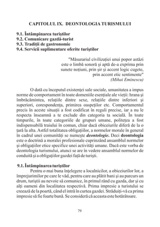 CAPITOLUL IX. DEONTOLOGIA TURISMULUI

9.1. Întâmpinarea turiºtilor
9.2. Comunicare gazdã-turist
9.3. Tradiþii de gastronomie
9.4. Servicii suplimentare oferite turiºtilor

                              "Mãsurariul civilizaþiei unui popor astãzi
                          este o limbã sonorã ºi aptã de-a exprima prin
                          sunete noþiuni, prin ºir ºi accent logic cugete,
                                            prin accent etic sentimente"
                                                        (Mihai Eminescu)

         O datã cu începutul existenþei sale sociale, umanitatea a impus
norme de comportament în toate domeniile esenþiale ale vieþii: hrana ºi
îmbrãcãmintea, relaþiile dintre sexe, relaþiile dintre inferiori ºi
superiori, corespondenþa, primirea oaspeþilor etc. Comportamentul
precis în aceste situaþii a fost codificat în reguli precise, iar a nu le
respecta înseamnã a te exclude din categoria ta socialã. În toate
timpurile, în toate categoriile de grupuri umane, politeþea a fost
indispensabilã traiului în comun, chiar dacã obiceiurile diferã de la o
þarã la alta. Astfel totalitatea obligaþiilor, a normelor morale în general
în cadrul unei comunitãþi se numeºte deontologie. Deci deontologia
este o doctrinã a moralei profesionale cuprinzând ansamblul normelor
ºi obligaþiilor etice specifice unei activitãþi umane. Dacã este vorba de
deontologia turismului, atunci se are în vedere ansamblul normelor de
conduitã ºi a obligaþiilor gazdei faþã de turiºti.

 9.1. Întâmpinarea turiºtilor
         Pentru o mai buna înþelegere a localnicilor, a obiceiurilor lor, a
împrejurimilor pe care le vãd, pentru care au plãtit bani ºi au parcurs un
drum, turiºtii au nevoie sã comunice, în primul rând cu gazda, dar ºi cu
alþi oameni din localitatea respectivã. Prima impresie a turistului se
creeazã de la poartã, când el intrã în curtea gazdei. Strãduiþi-vã ca prima
impresie sã fie foarte bunã. Se considerã cã aceasta este hotãrâtoare.


                                    79
 