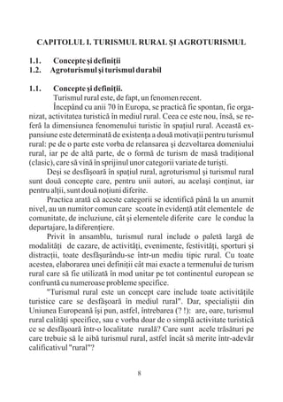 CAPITOLUL I. TURISMUL RURAL ªI AGROTURISMUL

1.1.    Concepte ºi definiþii
1.2.   Agroturismul ºi turismul durabil

1.1.     Concepte ºi definiþii.
         Turismul rural este, de fapt, un fenomen recent.
         Începând cu anii 70 în Europa, se practicã fie spontan, fie orga-
nizat, activitatea turisticã în mediul rural. Ceea ce este nou, însã, se re-
ferã la dimensiunea fenomenului turistic în spaþiul rural. Aceastã ex-
pansiune este determinatã de existenþa a douã motivaþii pentru turismul
rural: pe de o parte este vorba de relansarea ºi dezvoltarea domeniului
rural, iar pe de altã parte, de o formã de turism de masã tradiþional
(clasic), care sã vinã în sprijinul unor categorii variate de turiºti.
       Deºi se desfãºoarã în spaþiul rural, agroturismul ºi turismul rural
sunt douã concepte care, pentru unii autori, au acelaºi conþinut, iar
pentru alþii, sunt douã noþiuni diferite.
       Practica aratã cã aceste categorii se identificã pânã la un anumit
nivel, au un numitor comun care scoate în evidenþã atât elementele de
comunitate, de incluziune, cât ºi elementele diferite care le conduc la
departajare, la diferenþiere.
       Privit în ansamblu, turismul rural include o paletã largã de
modalitãþi de cazare, de activitãþi, evenimente, festivitãþi, sporturi ºi
distracþii, toate desfãºurându-se într-un mediu tipic rural. Cu toate
acestea, elaborarea unei definiþii cât mai exacte a termenului de turism
rural care sã fie utilizatã în mod unitar pe tot continentul european se
confruntã cu numeroase probleme specifice.
       "Turismul rural este un concept care include toate activitãþile
turistice care se desfãºoarã în mediul rural". Dar, specialiºtii din
Uniunea Europeanã îºi pun, astfel, întrebarea (? !): are, oare, turismul
rural calitãþi specifice, sau e vorba doar de o simplã activitate turisticã
ce se desfãºoarã într-o localitate ruralã? Care sunt acele trãsãturi pe
care trebuie sã le aibã turismul rural, astfel încât sã merite într-adevãr
calificativul "rural"?


                                    8
 