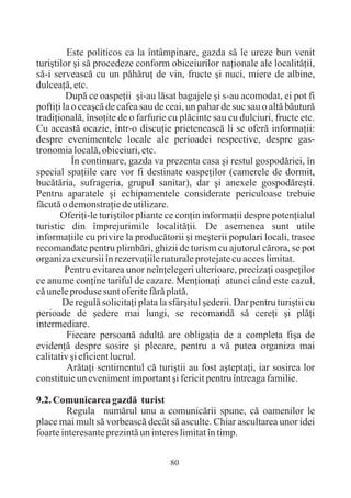 Este politicos ca la întâmpinare, gazda sã le ureze bun venit
turiºtilor ºi sã procedeze conform obiceiurilor naþionale ale localitãþii,
sã-i serveascã cu un pãhãruþ de vin, fructe ºi nuci, miere de albine,
dulceaþã, etc.
         Dupã ce oaspeþii ºi-au lãsat bagajele ºi s-au acomodat, ei pot fi
poftiþi la o ceaºcã de cafea sau de ceai, un pahar de suc sau o altã bãuturã
tradiþionalã, însoþite de o farfurie cu plãcinte sau cu dulciuri, fructe etc.
Cu aceastã ocazie, într-o discuþie prieteneascã li se oferã informaþii:
despre evenimentele locale ale perioadei respective, despre gas-
tronomia localã, obiceiuri, etc.
           În continuare, gazda va prezenta casa ºi restul gospodãriei, în
special spaþiile care vor fi destinate oaspeþilor (camerele de dormit,
bucãtãria, sufrageria, grupul sanitar), dar ºi anexele gospodãreºti.
Pentru aparatele ºi echipamentele considerate periculoase trebuie
fãcutã o demonstraþie de utilizare.
       Oferiþi-le turiºtilor pliante ce conþin informaþii despre potenþialul
turistic din împrejurimile localitãþii. De asemenea sunt utile
informaþiile cu privire la producãtorii ºi meºterii populari locali, trasee
recomandate pentru plimbãri, ghizii de turism cu ajutorul cãrora, se pot
organiza excursii în rezervaþiile naturale protejate cu acces limitat.
         Pentru evitarea unor neînþelegeri ulterioare, precizaþi oaspeþilor
ce anume conþine tariful de cazare. Menþionaþi atunci când este cazul,
cã unele produse sunt oferite fãrã platã.
        De regulã solicitaþi plata la sfârºitul ºederii. Dar pentru turiºtii cu
perioade de ºedere mai lungi, se recomandã sã cereþi ºi plãþi
intermediare.
         Fiecare persoanã adultã are obligaþia de a completa fiºa de
evidenþã despre sosire ºi plecare, pentru a vã putea organiza mai
calitativ ºi eficient lucrul.
         Arãtaþi sentimentul cã turiºtii au fost aºteptaþi, iar sosirea lor
constituie un eveniment important ºi fericit pentru întreaga familie.

9.2. Comunicarea gazdã turist
        Regula numãrul unu a comunicãrii spune, cã oamenilor le
place mai mult sã vorbeascã decât sã asculte. Chiar ascultarea unor idei
foarte interesante prezintã un interes limitat în timp.

                                      80
 
