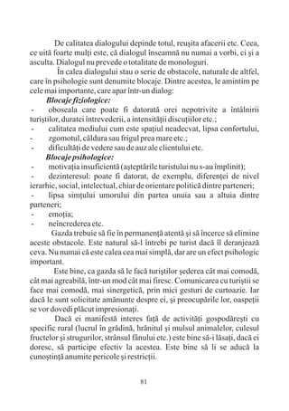 De calitatea dialogului depinde totul, reuºita afacerii etc. Ceea,
ce uitã foarte mulþi este, cã dialogul înseamnã nu numai a vorbi, ci ºi a
asculta. Dialogul nu prevede o totalitate de monologuri.
          În calea dialogului stau o serie de obstacole, naturale de altfel,
care în psihologie sunt denumite blocaje. Dintre acestea, le amintim pe
cele mai importante, care apar într-un dialog:
      Blocaje fiziologice:
 -     oboseala care poate fi datoratã orei nepotrivite a întâlnirii
turiºtilor, duratei întrevederii, a intensitãþii discuþiilor etc.;
 -     calitatea mediului cum este spaþiul neadecvat, lipsa confortului,
-      zgomotul, cãldura sau frigul prea mare etc.;
 -     dificultãþi de vedere sau de auz ale clientului etc.
     Blocaje psihologice:
 -     motivaþia insuficientã (aºteptãrile turistului nu s-au împlinit);
 -     dezinteresul: poate fi datorat, de exemplu, diferenþei de nivel
ierarhic, social, intelectual, chiar de orientare politicã dintre parteneri;
 -     lipsa simþului umorului din partea unuia sau a altuia dintre
parteneri;
 -     emoþia;
 -     neîncrederea etc.
        Gazda trebuie sã fie în permanenþã atentã ºi sã încerce sã elimine
aceste obstacole. Este natural sã-l întrebi pe turist dacã îl deranjeazã
ceva. Nu numai cã este calea cea mai simplã, dar are un efect psihologic
important.
         Este bine, ca gazda sã le facã turiºtilor ºederea cât mai comodã,
cât mai agreabilã, într-un mod cât mai firesc. Comunicarea cu turiºtii se
face mai comodã, mai sinergeticã, prin mici gesturi de curtoazie. Iar
dacã le sunt solicitate amãnunte despre ei, ºi preocupãrile lor, oaspeþii
se vor dovedi plãcut impresionaþi.
         Dacã ei manifestã interes faþã de activitãþi gospodãreºti cu
specific rural (lucrul în grãdinã, hrãnitul ºi mulsul animalelor, culesul
fructelor ºi strugurilor, strânsul fânului etc.) este bine sã-i lãsaþi, dacã ei
doresc, sã participe efectiv la acestea. Este bine sã li se aducã la
cunoºtinþã anumite pericole ºi restricþii.


                                      81
 