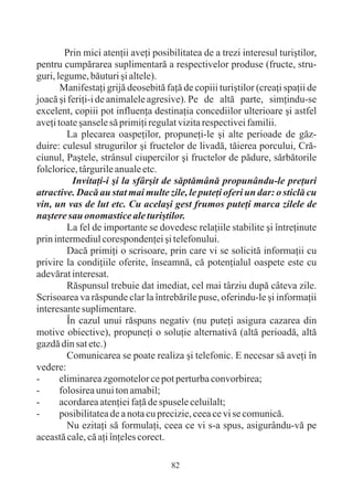 Prin mici atenþii aveþi posibilitatea de a trezi interesul turiºtilor,
pentru cumpãrarea suplimentarã a respectivelor produse (fructe, stru-
guri, legume, bãuturi ºi altele).
       Manifestaþi grijã deosebitã faþã de copiii turiºtilor (creaþi spaþii de
joacã ºi feriþi-i de animalele agresive). Pe de altã parte, simþindu-se
excelent, copiii pot influenþa destinaþia concediilor ulterioare ºi astfel
aveþi toate ºansele sã primiþi regulat vizita respectivei familii.
         La plecarea oaspeþilor, propuneþi-le ºi alte perioade de gãz-
duire: culesul strugurilor ºi fructelor de livadã, tãierea porcului, Crã-
ciunul, Paºtele, strânsul ciupercilor ºi fructelor de pãdure, sãrbãtorile
folclorice, târgurile anuale etc.
          Invitaþi-i ºi la sfârºit de sãptãmânã propunându-le preþuri
atractive. Dacã au stat mai multe zile, le puteþi oferi un dar: o sticlã cu
vin, un vas de lut etc. Cu acelaºi gest frumos puteþi marca zilele de
naºtere sau onomastice ale turiºtilor.
         La fel de importante se dovedesc relaþiile stabilite ºi întreþinute
prin intermediul corespondenþei ºi telefonului.
         Dacã primiþi o scrisoare, prin care vi se solicitã informaþii cu
privire la condiþiile oferite, înseamnã, cã potenþialul oaspete este cu
adevãrat interesat.
         Rãspunsul trebuie dat imediat, cel mai târziu dupã câteva zile.
Scrisoarea va rãspunde clar la întrebãrile puse, oferindu-le ºi informaþii
interesante suplimentare.
         În cazul unui rãspuns negativ (nu puteþi asigura cazarea din
motive obiective), propuneþi o soluþie alternativã (altã perioadã, altã
gazdã din sat etc.)
         Comunicarea se poate realiza ºi telefonic. E necesar sã aveþi în
vedere:
-      eliminarea zgomotelor ce pot perturba convorbirea;
-      folosirea unui ton amabil;
-      acordarea atenþiei faþã de spusele celuilalt;
-      posibilitatea de a nota cu precizie, ceea ce vi se comunicã.
         Nu ezitaþi sã formulaþi, ceea ce vi s-a spus, asigurându-vã pe
aceastã cale, cã aþi înþeles corect.

                                     82
 