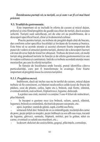 Întotdeauna purtaþi-vã cu turiºtii, ca ºi cum v-ar fi cei mai buni
prieteni.

 9.3. Tradiþii de gastronomie.
       Este important sã se includã în oferta de cazare ºi micul dejun,
prânzul ºi cina fiind pregãtite de gazdã sau chiar de turiºti, dacã aceºtea
solicitã. Turiºtii sunt satisfãcuþi, ori de câte ori au posibilitatea, de a
descoperi specificul local, chiar ºi în domeniul culinar.
        Practic pentru turiºti, nu trebuie de pregãtit dupã cãrþi de bucate,
dar conform celor specifice localitãþii ºi învãþate de la mama ºi bunica.
Este bine sã se acorde atenþie ºi acestui element foarte important din
punct de vedere al atracþiei pentru turiºtii, dornici de a descoperi lucruri
cât mai diverse faþã de traiul lor obiºnuit. Trebuie de þinut cont, cã mulþi
turiºti aleg produsul turistic în funcþie ºi de oferta gastronomicã (se are
în vedere calitatea ºi cantitatea). Iatã de ce trebuie acordatã atenþie mare
meniurilor, pe care le oferiþi turiºtilor.
         În funcþie de localitatea unde locuiþi, puteþi identifica câteva
particularitãþi, care pot fi transformate în avantaje. Este foarte
important sã pregãtiþi masa la cererea turiºtilor.

9.3.1. Pregãtirea mesei.
      Indiferent, dacã aþi inclus sau nu în tariful de cazare, micul dejun
trebuie sã fie consistent, cu bãuturi nealcoolice calde (ceai de fructe de
pãdure, ceai de plante, cafea, lapte etc.), brânzã, ouã fierte, slãninã,
eventual omletã, ouã ochiuri, fripturã rece, legume, dulceaþã.
       La prânz sau cinã, meniul va conþine 3 sau 4 feluri de mâncãruri,
plus bãuturã:
 -      la început o gustare rece (cu brânzã, salam, ºuncã, slãninã,
legume), brânzã cu smântânã, rãciturã de pasare sau peºte, etc.
 -    apoi, la prânz: zamã de gãinã, supã, ciorbã sau borº;
 -    urmeazã felul doi: brânzã de oi cu mãmãliguþã, tocãniþã din carne
de porc, peºte prãjit cu mujdei, peºte înãbuºit cu sos alb sau roºu, tocanã
de legume, ghiveci, sarmale, fripturã, mititei, pui la grãtar, nãut cu
carne, eventual cu salatã sau murãturi, etc.;
 -    la desert: dulciuri de casã (clãtite, gogoºi, plãcinþele, cornuleþe,


                                    83
 