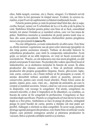 chec, babã neagrã, cozonac, etc.), fructe, struguri. Ca bãuturã serviþi
vin, un litru la trei persoane în timpul mesei. Evident, la cererea tu-
riºtilor, ei pot fi serviþi suplimentar cu bãuturi tradiþionale locale.
       Felurile pentru prânz ºi cinã (în primul rând felul doi, dar ºi supa,
ciorba, borºul, zama) vor fi schimbate de la o zi la alta ºi de la prânz la
cinã. Stabilirea felurilor pentru prânz este bine sã se facã, consultând
turiºtii, tot atunci fixându-se ºi numãrul celora, care vor lua masa de
prânz. Stabilirea meniului ºi numãrului de porþii pentru toatã ziua se
face din seara precedentã. Estimarea cheltuielilor pentru pregãtirea
mesei este prezentatã în (anexa 9).
       Nu este obligatoriu, ca toate mâncãrurile sã aibã carne. Este bine
sa oferiþi meniuri vegetariene sau de post celor interesaþi (pregãtiþi-vã
din timp pentru asemenea situaþii). Trebuie sã dovediþi fantezie în
schimbarea produselor, care intrã în compoziþia mâncãrurilor. Aveþi
grijã, ca turiºtii sã nu aibã impresia, cã vreþi sã faceþi economii pe
socoteala lor. Practic, cu cât mâncarea este mai atent pregãtitã, cu atât
preþul cerut poate fi mai mare. Nu pierdeþi din vedere specificul local al
mâncãrurilor, ca ºi alcãtuirea meniului în funcþie de sezon. În afara
produselor din reþeaua comercialã, e bine sã preferaþi utilizarea
produselor din propria gospodãrie (legume, fructe, ghiveciuri, lapte,
ouã, carne, conserve, etc.).Toate trebuie sã fie proaspete ºi curate. O
atenþie deosebitã trebuie acordatã cãrnii ºi peºtelui, precum ºi
conservelor, pentru care existã riscul alterãrii. Puteþi folosi carne de
pasãre, iepure, porc, oaie, viþel, etc., depinde de animalele, pe care le
creºteþi ºi numãrul acestora. Atunci, când nu veþi avea carne proaspãtã
la dispoziþie, veþi recurge la congelator. Fiþi atenþi, congelarea nu
omoarã microbii, ci doar îi împiedicã sã fie dãunãtori, cu condiþia, ca
bucata de carne sã fie congelatã în profunzime. Congelarea se face
imediat dupã sacrificare. Peºtele se congeleazã cel mai târziu la trei ore
dupã ce a fost prins. Ambalarea se face în pungi de plastic, strângând
punga în jurul bucãþii de carne, pentru a rãmâne cât mai puþin aer
posibil. Adãugaþi o etichetã cu data congelãrii. În acest scop, pentru a
distruge agenþii patogeni din produse, este foarte bine sã utilizaþi vesela
Zepter, care permite extragerea aerului ºi pãstrarea produselor în
vacuum, fãrã a-ºi pierde calitãþile nutritive ºi estetice.


                                    84
 