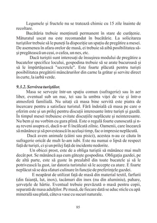 Legumele ºi fructele nu se trateazã chimic cu 15 zile înainte de
recoltare.
       Bucãtãria trebuie menþinutã permanent în stare de curãþenie.
Mãturatul uscat nu este recomandat în bucãtãrie. La solicitarea
turiºtilor trebuie sã le puneþi la dispoziþie un spaþiu de pregãtire a mesei.
De asemenea în afara orelor de masã, ei trebuie sã aibã posibilitatea sã-
ºi pregãteascã un ceai, o cafea, un nes, etc.
         Dacã turiºtii sunt interesaþi de însuºirea modului de pregãtire a
bucatelor specifice locului, gospodina trebuie sã se arate bucuroasã ºi
sã le împãrtãºeascã "secretele". Este foarte plãcutã pentru turiºti
posibilitatea pregãtirii mâncãrurilor din carne la grãtar ºi servite direct
în curte, la iarbã verde.

9.3.2. Servirea turiºtilor.
      Masa se serveºte într-un spaþiu comun (sufragerie) sau în aer
liber, eventual sub un nuc, tei sau la umbra viþei de vie ºi într-o
atmosferã familialã. Nu uitaþi cã masa bine servitã este piatra de
încercare pentru a satisface turistul. Fãrã îndoialã cã masa pe care o
oferim este ºi un prilej pentru discuþii interesante între turiºti ºi gazdã.
În timpul mesei trebuiesc evitate discuþiile neplãcute ºi neinteresante.
Nu bem ºi nu vorbim cu gura plinã. Este o regulã foarte cunoscutã ºi n-
aº reveni asupra ei, dacã n-ar fi încãlcatã zilnic. Oamenii, care încearcã
sã mãnânce ºi sã povesteascã în acelaºi timp, fac o impresie neplãcutã.
       Dacã avem animale (câini sau pisici), acestea n-au ce cãuta în
sufragerie oricât de mult le-am iubi. Este nu numai o lipsã de respect
faþã de turiºti, ci ºi un prilej faþã de incidente nedorite.
         Un obicei prost, este de a obliga turiºtii sã mãnânce mai mult
decât pot. Se mãnâncã aºa cum gãteºte gospodina. Obligaþia gazdei, pe
de altã parte, este sã guste în prealabil din toate bucatele ºi sã le
potriveascã la gust, iar datoria turistului sã le accepte ca atare. E foarte
neplãcut sã se dea sfaturi culinare în funcþie de preferinþele gazdei.
          E neapãrat de utilizat faþã de masã din material textil, farfurii
(din faianþã, lut, inox), tacâmuri din inox (nu din aluminiu), pahare,
ºerveþele de hârtie. Eventual trebuie prevãzutã o masã pentru copii,
separatã de masa adulþilor. Pe masã, de fiecare datã se aduc sticle cu apã
mineralã sau platã, câteva vase cu sucuri naturale.

                                     85
 