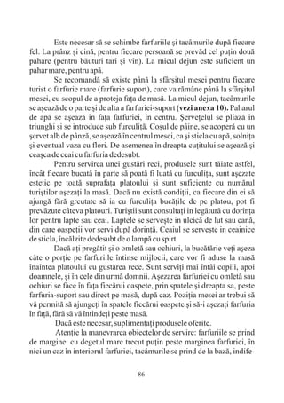 Este necesar sã se schimbe farfuriile ºi tacâmurile dupã fiecare
fel. La prânz ºi cinã, pentru fiecare persoanã se prevãd cel puþin douã
pahare (pentru bãuturi tari ºi vin). La micul dejun este suficient un
pahar mare, pentru apã.
          Se recomandã sã existe pânã la sfârºitul mesei pentru fiecare
turist o farfurie mare (farfurie suport), care va rãmâne pânã la sfârºitul
mesei, cu scopul de a proteja faþa de masã. La micul dejun, tacâmurile
se aºeazã de o parte ºi de alta a farfuriei-suport (vezi anexa 10). Paharul
de apã se aºeazã în faþa farfuriei, în centru. ªerveþelul se pliazã în
triunghi ºi se introduce sub furculiþã. Coºul de pâine, se acoperã cu un
ºervet alb de pânzã, se aºeazã în centrul mesei, ca ºi sticla cu apã, solniþa
ºi eventual vaza cu flori. De asemenea în dreapta cuþitului se aºeazã ºi
ceaºca de ceai cu farfuria dedesubt.
          Pentru servirea unei gustãri reci, produsele sunt tãiate astfel,
încât fiecare bucatã în parte sã poatã fi luatã cu furculiþa, sunt aºezate
estetic pe toatã suprafaþa platoului ºi sunt suficiente cu numãrul
turiºtilor aºezaþi la masã. Dacã nu existã condiþii, ca fiecare din ei sã
ajungã fãrã greutate sã ia cu furculiþa bucãþile de pe platou, pot fi
prevãzute câteva platouri. Turiºtii sunt consultaþi in legãturã cu dorinþa
lor pentru lapte sau ceai. Laptele se serveºte in ulcicã de lut sau canã,
din care oaspeþii vor servi dupã dorinþã. Ceaiul se serveºte in ceainice
de sticla, încãlzite dedesubt de o lampã cu spirt.
          Dacã aþi pregãtit ºi o omletã sau ochiuri, la bucãtãrie veþi aºeza
câte o porþie pe farfuriile întinse mijlocii, care vor fi aduse la masã
înaintea platoului cu gustarea rece. Sunt serviþi mai întâi copiii, apoi
doamnele, ºi în cele din urmã domnii. Aºezarea farfuriei cu omletã sau
ochiuri se face în faþa fiecãrui oaspete, prin spatele ºi dreapta sa, peste
farfuria-suport sau direct pe masã, dupã caz. Poziþia mesei ar trebui sã
vã permitã sã ajungeþi în spatele fiecãrui oaspete ºi sã-i aºezaþi farfuria
în faþã, fãrã sã vã întindeþi peste masã.
          Dacã este necesar, suplimentaþi produsele oferite.
          Atenþie la manevrarea obiectelor de servire: farfuriile se prind
de margine, cu degetul mare trecut puþin peste marginea farfuriei, în
nici un caz în interiorul farfuriei, tacâmurile se prind de la bazã, indife-

                                     86
 