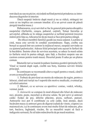 rent dacã au sau nu picior, niciodatã nefiind permisã prinderea cu intro-
ducerea degetelor in interior.
         Dacã oaspeþii întârzie dupã masã ºi nu se ridicã, strângeþi tot
ceea ce nu implica un consum imediat. (Cu un ºervet curat de pânzã
ºtergeþi imediat masa.)
        Debarasarea, ca ºi servitul se fac în general prin partea dreaptã a
oaspetelui (farfuriile, ceaºca, paharul, cuþitul). Totuºi furculiþa ºi
ºerveþelul, aflându-se în stânga oaspetelui ºi nefiind permisã trecerea
mâinii prin faþa sa, ridicarea lor de pe masã se face prin partea stângã.
          De obicei membrii familiei gazdã iau masa separat. La prânz ºi
cinã, masa este servitã în condiþii asemãnãtoare. Supa, ciorba sau
borºul se aºeazã într-un castron la mijlocul mesei, oaspeþii servindu-se
cu ajutorul polonicului. Adesea felul principal este aºezat în farfurii de
la bucãtãrie. Înainte chiar de servirea acestuia, se aduce la masã salata
(o farfurie micã în partea stângã, spre faþã, a fiecãrui oaspete sau un
castron comun pentru toatã masa). Desertul poate fi adus pe un platou
comun.
        Bãuturile tari se toarnã în pahare înaintea gustãrii (primului fel).
Vinul se toarnã dupã supã, ciorbã sau borº, înaintea servirii felului
principal.
        În continuare se recomandã câteva reguli pentru o masã, când îi
avem ca musafiri pe turiºti:
        1. Trebuie de prevãzut un meniu de mâncare de regim, pentru a
înlocui, când unii turiºti nu-l suportã din motive medicale, eventual pe
cel oferit anterior.
        2. Bãuturi, ce se servesc ca aperitive: coniac, vodcã, whisky,
vermut, þuicã.
        3. Antreurile se compun în mod obiºnuit din feluri de mâncare
reci, picante, peºte, mezeluri ºi diverse salate. Se pot servi ºi antreuri
calde: ficãþei de pui, diferite plãcinte, pizza, sufleuri, pateuri.
Antreurile reci pot fi combinate cu cele calde, însã atenþie, dacã
încãrcãm masa cu antreuri greu de digerat (salatã de vinete, ciuperci cu
maionezã etc.) ºi în continuare avem mai multe feluri de mâncare, plus
tort, baclava, îngheþatã, riscãm, fie ca musafirii noºtri sã facã o
indigestie serioasã, fie sã luãm mâncãrurile de pe masã neatinse.


                                    87
 