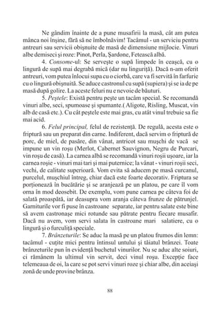 Ne gândim înainte de a pune musafirii la masã, cât am putea
mânca noi înºine, fãrã sã ne îmbolnãvim! Tacâmul - un serviciu pentru
antreuri sau servicii obiºnuite de masã de dimensiune mijlocie. Vinuri
albe demiseci ºi roze: Pinot, Perla, ªardone, Feteascã albã.
        4. Consome-ul: Se serveºte o supã limpede în ceaºcã, cu o
lingurã de supã mai degrabã micã (dar nu linguriþã). Dacã n-am oferit
antreuri, vom putea înlocui supa cu o ciorbã, care va fi servitã în farfurie
cu o lingurã obiºnuitã. Se aduce castronul cu supã (supiera) ºi se ia de pe
masã dupã golire. La aceste feluri nu e nevoie de bãuturi.
        5. Peºtele: Existã pentru peºte un tacâm special. Se recomandã
vinuri albe, seci, spumoase ºi spumante.( Aligote, Risling, Muscat, vin
alb de casã etc.). Cu cât peºtele este mai gras, cu atât vinul trebuie sa fie
mai acid.
        6. Felul principal, felul de rezistenþã. De regulã, acesta este o
fripturã sau un preparat din carne. Indiferent, dacã servim o fripturã de
porc, de miel, de pasãre, din vânat, antricot sau muºchi de vacã se
impune un vin roºu (Merlot, Cabernet Sauvignon, Negru de Purcari,
vin roºu de casã). La carnea albã se recomandã vinuri roºii uºoare, iar la
carnea roºie - vinuri mai tari ºi mai puternice; la vânat - vinuri roºii seci,
vechi, de calitate superioarã. Vom evita sã aducem pe masã curcanul,
purcelul, muºchiul întreg, chiar dacã este foarte decorativ. Friptura se
porþioneazã în bucãtãrie ºi se aranjeazã pe un platou, pe care îl vom
orna în mod deosebit. De exemplu, vom pune carnea pe câteva foi de
salatã proaspãtã, iar deasupra vom aranja câteva frunze de pãtrunjel.
Garniturile vor fi puse în castroane separate, iar pentru salate este bine
sã avem castronaºe mici rotunde sau pãtrate pentru fiecare musafir.
Dacã nu avem, vom servi salata în castroane mari salatiere, cu o
lingurã ºi o furculiþã speciale.
        7. Brânzeturile: Se aduc la masã pe un platou frumos din lemn:
tacâmul - cuþite mici pentru întinsul untului ºi tãiatul brânzei. Toate
brânzeturile pun în evidenþã buchetul vinurilor. Nu se aduc alte soiuri,
ci rãmânem la ultimul vin servit, deci vinul roºu. Excepþie face
telemeaua de oi, la care se pot servi vinuri roze ºi chiar albe, din aceiaºi
zonã de unde provine brânza.


                                     88
 