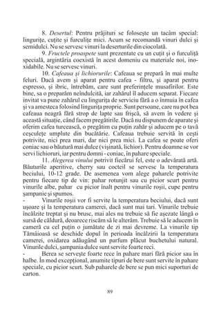 8. Desertul: Pentru prãjituri se foloseºte un tacâm special:
linguriþe, cuþite ºi furculiþe mici. Acum se recomandã vinuri dulci ºi
semidulci. Nu se servesc vinuri la deserturile din ciocolatã.
         9. Fructele proaspete sunt prezentate cu un cuþit ºi o furculiþã
specialã, argintãria coexistã în acest domeniu cu materiale noi, ino-
xidabile. Nu se servesc vinuri.
         10. Cafeaua ºi lichiorurile: Cafeaua se preparã în mai multe
feluri. Dacã avem ºi aparat pentru cafea - filtru, ºi aparat pentru
espresso, ºi ibric, întrebãm, care sunt preferinþele musafirilor. Este
bine, sa o preparãm neîndulcitã, iar zahãrul îl aducem separat. Fiecare
invitat va pune zahãrul cu linguriþa de serviciu fãrã a o înmuia în cafea
ºi va amesteca folosind linguriþa proprie. Sunt persoane, care nu pot bea
cafeaua neagrã fãrã strop de lapte sau friºcã, sã avem în vedere ºi
aceastã situaþie, când facem pregãtirile. Dacã nu dispunem de aparate ºi
oferim cafea turceascã, o pregãtim cu puþin zahãr ºi aducem pe o tavã
ceºculeþe umplute din bucãtãrie. Cafeaua trebuie servitã în ceºti
potrivite, nici prea mari, dar nici prea mici. La cafea se poate oferi
coniac sau o bãuturã mai dulce (viºinatã, lichior). Pentru doamne se vor
servi lichioruri, iar pentru domni - coniac, în pahare speciale.
         11. Alegerea vinului potrivit fiecãrui fel, este o adevãratã artã.
Bãuturile aperitive, cherry sau cocteil se servesc la temperatura
beciului, 10-12 grade. De asemenea vom alege paharele potrivite
pentru fiecare tip de vin: pahar rotunjit sau cu picior scurt pentru
vinurile albe, pahar cu picior înalt pentru vinurile roºii, cupe pentru
ºampanie ºi spumos.
-        Vinurile roºii vor fi servite la temperatura beciului, dacã sunt
uºoare ºi la temperatura camerei, dacã sunt mai tari. Vinurile trebuie
încãlzite treptat ºi nu brusc, mai ales nu trebuie sã fie aºezate lângã o
sursã de cãldurã, deoarece riscãm sã le alterãm. Trebuie sã le aducem în
camerã cu cel puþin o jumãtate de zi mai devreme. La vinurile tip
Tãmâioasã se deschide dopul în perioada încãlzirii la temperatura
camerei, oxidarea adãugând un parfum plãcut buchetului natural.
Vinurile dulci, ºampania dulce sunt servite foarte reci.
-        Berea se serveºte foarte rece în pahare mari fãrã picior sau în
halbe. În mod excepþional, anumite tipuri de bere sunt servite în pahare
speciale, cu picior scurt. Sub paharele de bere se pun mici suporturi de
carton.

                                    89
 