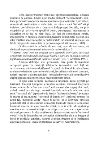 Lista acestor trãsãturi ar include: apropierea de naturã, absenþa
mulþimii de oameni, liniºte ºi un mediu ambiant "nemecanizat", con-
tacte personale în opoziþie cu izolaþionismul ºi anonimatul tipic urban;
senzaþia de continuitate ºi stabilitate, de trãire a unei "istorii" vii ºi
trainice; posibilitatea de a cunoaºte îndeaproape locurile, cu pre-
ocupãrile ºi activitatea specificã zonei, cunoaºterea îndeaproape a
afacerilor ce se fac pe plan local, iar faþã de comunitatea ruralã,
înregistrarea în minute a identitãþii indivizilor comunitãþii, precum ºi a
altor trãsãturi specifice ce þin de "adevãratul" turism rural, care este un
fel de integrare în comunitate pe perioada sejurului (Grolleau, 1987).
          O alternativã la definiþia de mai sus, care, de asemenea, nu
eludeazã aspectele umane ºi naturale ale teritoriului, ar fi:
"Turismul rural este un concept care cuprinde activitatea turisticã
organizatã ºi condusã de populaþia localã ºi care are la bazã o strânsã
legãturã cu mediul ambiant, natural ºi uman" (UE, H. Grolleau, 1987).
          Aceastã definiþie, mai generoasã, care poate fi majoritar
acceptatã, pune în evidenþã trãsãturile turismului rural faþã de
activitatea turisticã ce se desfãºoarã în zonele de litoral, în cele urbane
sau în cele destinate sporturilor de iarnã, locuri în care în mod constant,
turiºtii, precum ºi natura activitãþii lor exclud orice relaþii semnificative
cu populaþia localã ce constituie mediul ambiant uman.
          În lipsa unei definiþii adecvate a turismului rural, agreatã pe
teritoriul Uniunii Europene ºi în afara acestuia, termenul îndeosebi
folosit este acela de "turism verde", culoarea-simbol a spaþiului rural,
având rostul de a distinge aceastã formã de turism de celelalte, cum
sunt: "turismul alb" (sporturile de iarnã), "turismul albastru" (vacanþe
la mare) ºi aºa-numitul "turismul al luminilor" (turismul urban). În
acest fel, "turismul verde" poate fi definit ca o activitate turisticã
practicatã atât în ariile rurale ºi în acele locuri de litoral ºi deltã unde
turismul specific nu este prea dezvoltat, ca ºi în cele de dealuri ºi
montane care nu au o destinaþie specialã privind practicarea sporturilor
de iarnã, precum ºi în alte spaþii rurale. În toate aceste areale "turismul
verde" vine în întâmpinarea dorinþelor vizitatorilor de a se integra ei
înºiºi în mediului ambiant, natural ºi uman, precum ºi în implicarea
directã a populaþiei locale în prestarea de servicii pentru turiºti.


                                     9
 