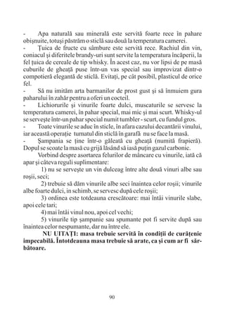 -      Apa naturalã sau mineralã este servitã foarte rece în pahare
obiºnuite, totuºi pãstrãm o sticlã sau douã la temperatura camerei.
-      Þuica de fructe cu sâmbure este servitã rece. Rachiul din vin,
coniacul ºi diferitele brandy-uri sunt servite la temperatura încãperii, la
fel þuica de cereale de tip whisky. În acest caz, nu vor lipsi de pe masã
cuburile de gheaþã puse într-un vas special sau improvizat dintr-o
compotierã elegantã de sticlã. Evitaþi, pe cât posibil, plasticul de orice
fel.
-      Sã nu imitãm arta barmanilor de prost gust ºi sã înmuiem gura
paharului în zahãr pentru a oferi un cocteil.
-      Lichiorurile ºi vinurile foarte dulci, muscaturile se servesc la
temperatura camerei, în pahar special, mai mic ºi mai scurt. Whisky-ul
se serveºte într-un pahar special numit tumbler - scurt, cu fundul gros.
-      Toate vinurile se aduc în sticle, în afara cazului decantãrii vinului,
iar aceastã operaþie turnatul din sticlã în garafã nu se face la masã.
-      ªampania se þine într-o gãleatã cu gheaþã (numitã frapierã).
Dopul se scoate la masã cu grijã lãsând sã iasã puþin gazul carbonic.
       Vorbind despre asortarea felurilor de mâncare cu vinurile, iatã cã
apar ºi câteva reguli suplimentare:
        1) nu se serveºte un vin dulceag între alte douã vinuri albe sau
roºii, seci;
        2) trebuie sã dãm vinurile albe seci înaintea celor roºii; vinurile
albe foarte dulci, in schimb, se servesc dupã cele roºii;
        3) ordinea este totdeauna crescãtoare: mai întâi vinurile slabe,
apoi cele tari;
        4) mai întâi vinul nou, apoi cel vechi;
        5) vinurile tip ºampanie sau spumante pot fi servite dupã sau
înaintea celor nespumante, dar nu între ele.
         NU UITAÞI: masa trebuie servitã în condiþii de curãþenie
impecabilã. Întotdeauna masa trebuie sã arate, ca ºi cum ar fi sãr-
bãtoare.




                                     90
 