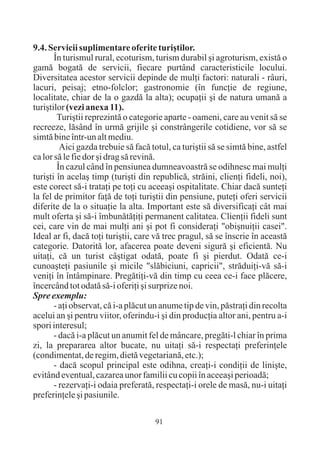 9.4. Servicii suplimentare oferite turiºtilor.
       În turismul rural, ecoturism, turism durabil ºi agroturism, existã o
gamã bogatã de servicii, fiecare purtând caracteristicile locului.
Diversitatea acestor servicii depinde de mulþi factori: naturali - râuri,
lacuri, peisaj; etno-folclor; gastronomie (în funcþie de regiune,
localitate, chiar de la o gazdã la alta); ocupaþii ºi de natura umanã a
turiºtilor (vezi anexa 11).
        Turiºtii reprezintã o categorie aparte - oameni, care au venit sã se
recreeze, lãsând în urmã grijile ºi constrângerile cotidiene, vor sã se
simtã bine într-un alt mediu.
         Aici gazda trebuie sã facã totul, ca turiºtii sã se simtã bine, astfel
ca lor sã le fie dor ºi drag sã revinã.
        În cazul când în pensiunea dumneavoastrã se odihnesc mai mulþi
turiºti în acelaº timp (turiºti din republicã, strãini, clienþi fideli, noi),
este corect sã-i trataþi pe toþi cu aceeaºi ospitalitate. Chiar dacã sunteþi
la fel de primitor faþã de toþi turiºtii din pensiune, puteþi oferi servicii
diferite de la o situaþie la alta. Important este sã diversificaþi cât mai
mult oferta ºi sã-i îmbunãtãþiþi permanent calitatea. Clienþii fideli sunt
cei, care vin de mai mulþi ani ºi pot fi consideraþi "obiºnuiþii casei".
Ideal ar fi, dacã toþi turiºtii, care vã trec pragul, sã se înscrie în aceastã
categorie. Datoritã lor, afacerea poate deveni sigurã ºi eficientã. Nu
uitaþi, cã un turist câºtigat odatã, poate fi ºi pierdut. Odatã ce-i
cunoaºteþi pasiunile ºi micile "slãbiciuni, capricii", strãduiþi-vã sã-i
veniþi în întâmpinare. Pregãtiþi-vã din timp cu ceea ce-i face plãcere,
încercând tot odatã sã-i oferiþi ºi surprize noi.
Spre exemplu:
       - aþi observat, cã i-a plãcut un anume tip de vin, pãstraþi din recolta
acelui an ºi pentru viitor, oferindu-i ºi din producþia altor ani, pentru a-i
spori interesul;
       - dacã i-a plãcut un anumit fel de mâncare, pregãti-l chiar în prima
zi, la prepararea altor bucate, nu uitaþi sã-i respectaþi preferinþele
(condimentat, de regim, dietã vegetarianã, etc.);
       - dacã scopul principal este odihna, creaþi-i condiþii de liniºte,
evitând eventual, cazarea unor familii cu copii în aceeaºi perioadã;
       - rezervaþi-i odaia preferatã, respectaþi-i orele de masã, nu-i uitaþi
preferinþele ºi pasiunile.

                                      91
 