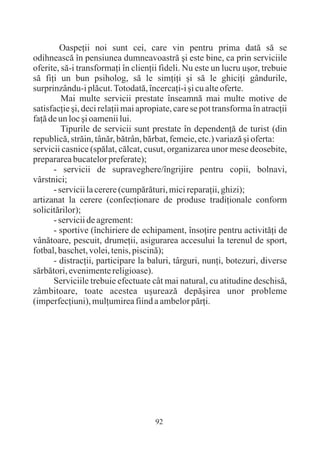 Oaspeþii noi sunt cei, care vin pentru prima datã sã se
odihneascã în pensiunea dumneavoastrã ºi este bine, ca prin serviciile
oferite, sã-i transformaþi în clienþii fideli. Nu este un lucru uºor, trebuie
sã fiþi un bun psiholog, sã le simþiþi ºi sã le ghiciþi gândurile,
surprinzându-i plãcut. Totodatã, încercaþi-i ºi cu alte oferte.
         Mai multe servicii prestate înseamnã mai multe motive de
satisfacþie ºi, deci relaþii mai apropiate, care se pot transforma în atracþii
faþã de un loc ºi oamenii lui.
         Tipurile de servicii sunt prestate în dependenþã de turist (din
republicã, strãin, tânãr, bãtrân, bãrbat, femeie, etc.) variazã ºi oferta:
servicii casnice (spãlat, cãlcat, cusut, organizarea unor mese deosebite,
prepararea bucatelor preferate);
      - servicii de supraveghere/îngrijire pentru copii, bolnavi,
vârstnici;
      - servicii la cerere (cumpãrãturi, mici reparaþii, ghizi);
artizanat la cerere (confecþionare de produse tradiþionale conform
solicitãrilor);
      - servicii de agrement:
      - sportive (închiriere de echipament, însoþire pentru activitãþi de
vânãtoare, pescuit, drumeþii, asigurarea accesului la terenul de sport,
fotbal, baschet, volei, tenis, piscinã);
      - distracþii, participare la baluri, târguri, nunþi, botezuri, diverse
sãrbãtori, evenimente religioase).
      Serviciile trebuie efectuate cât mai natural, cu atitudine deschisã,
zâmbitoare, toate acestea uºureazã depãºirea unor probleme
(imperfecþiuni), mulþumirea fiind a ambelor pãrþi.




                                     92
 