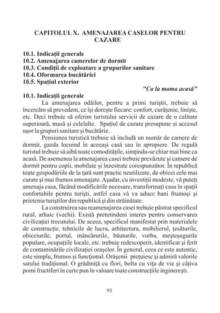 CAPITOLUL X. AMENAJAREA CASELOR PENTRU
                    CAZARE

10.1. Indicaþii generale
10.2. Amenajarea camerelor de dormit
10.3. Condiþii de exploatare a grupurilor sanitare
10.4. Oformarea bucãtãriei
10.5. Spaþiul exterior
                                                      "Ca la mama acasã"
10.1. Indicaþii generale
         La amenajarea odãilor, pentru a primi turiºtii, trebuie sã
încercãm sã prevedem, ce îºi doreºte fiecare: confort, curãþenie, liniºte,
etc. Deci trebuie sã oferim turistului servicii de cazare de o calitate
superioarã, masã ºi celelalte. Spaþiul de cazare presupune ºi accesul
uºor la grupuri sanitare ºi bucãtãrie.
         Pensiunea turisticã trebuie sã includã un numãr de camere de
dormit, gazda locuind în aceeaºi casã sau în apropiere. De regulã
turistul trebuie sã aibã toate comoditãþile, simþindu-se chiar mai bine ca
acasã. De asemenea la amenajarea casei trebuie prevãzute ºi camere de
dormit pentru copii, mobilate ºi înzestrate corespunzãtor. În republicã
toate gospodãriile de la þarã sunt practic neutilizate, de obicei cele mai
curate ºi mai frumos amenajate. Aºadar, cu investiþii modeste, vã puteþi
amenaja casa, fãcând modificãrile necesare, transformaþi casa în spaþii
confortabile pentru turiºti, astfel casa vã va aduce bani frumoºi ºi
prietenia turiºtilor din republicã ºi din strãinãtate.
         La construirea sau reamenajarea casei trebuie pãstrat specificul
rural, arhaic (vechi). Existã pretutindeni interes pentru conservarea
civilizaþiei trecutului. De aceea, specificul manifestat prin materialele
de construcþie, tehnicile de lucru, arhitectura, mobilierul, þesãturile,
obiceiurile, portul, mâncãrurile, bãuturile, vorba, meºteºugurile
populare, ocupaþiile locale, etc. trebuie redescoperit, identificat ºi ferit
de contaminãrile civilizaþiei oraºelor. În general, ceea ce este autentic,
este simplu, frumos ºi funcþional. Orãºenii preþuiesc ºi admirã valorile
satului tradiþional. O grãdiniþã cu flori, bolta cu viþa de vie ºi câþiva
pomi fructiferi în curte pun în valoare toate construcþiile inginereºti.


                                    93
 
